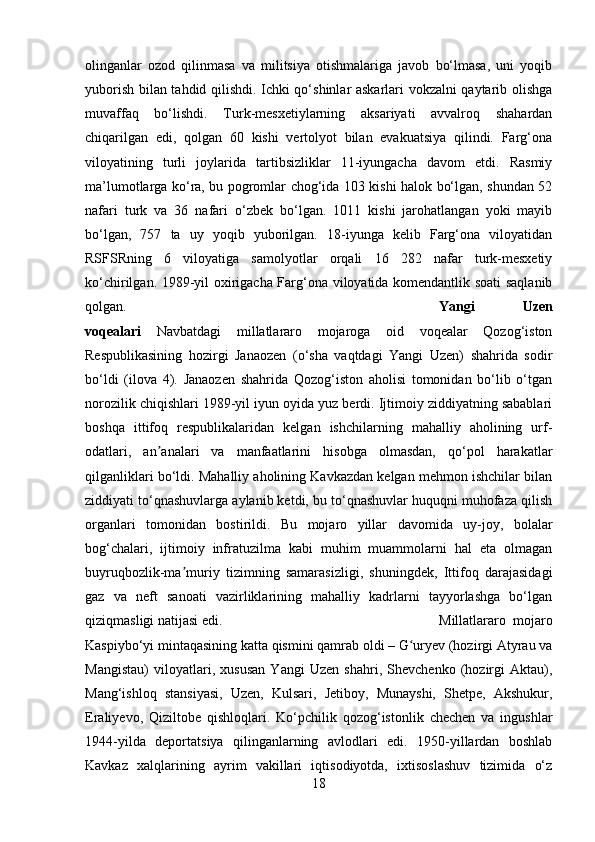 olinganlar   ozod   qilinmasa   va   militsiya   otishmalariga   javob   bo‘lmasa,   uni   yoqib
yuborish bilan tahdid qilishdi. Ichki qo‘shinlar askarlari vokzalni qaytarib olishga
muvaffaq   bo‘lishdi.   Turk-mesxetiylarning   aksariyati   avvalroq   shahardan
chiqarilgan   edi,   qolgan   60   kishi   vertolyot   bilan   evakuatsiya   qilindi.   Farg‘ona
viloyatining   turli   joylarida   tartibsizliklar   11-iyungacha   davom   etdi.   Rasmiy
ma’lumotlarga ko‘ra, bu pogromlar chog‘ida 103 kishi halok bo‘lgan, shundan 52
nafari   turk   va   36   nafari   o‘zbek   bo‘lgan.   1011   kishi   jarohatlangan   yoki   mayib
bo‘lgan,   757   ta   uy   yoqib   yuborilgan.   18-iyunga   kelib   Farg‘ona   viloyatidan
RSFSRning   6   viloyatiga   samolyotlar   orqali   16   282   nafar   turk-mesxetiy
ko‘chirilgan.   1989-yil oxirigacha Farg‘ona viloyatida komendantlik soati saqlanib
qolgan. Yangi   Uzen
voqealari   Navbatdagi   millatlararo   mojaroga   oid   voqealar   Qozog‘iston
Respublikasining   hozirgi   Janaozen   (o‘sha   vaqtdagi   Yangi   Uzen)   shahrida   sodir
bo‘ldi   (ilova   4).   Janaozen   shahrida   Qozog‘iston   aholisi   tomonidan   bo‘lib   o‘tgan
norozilik chiqishlari 1989-yil iyun oyida yuz berdi. Ijtimoiy ziddiyatning sabablari
boshqa   ittifoq   respublikalaridan   kelgan   ishchilarning   mahalliy   aholining   urf-
odatlari,   an analari   va   manfaatlarini   hisobga   olmasdan,   qo‘pol   harakatlarʼ
qilganliklari bo‘ldi. Mahalliy aholining Kavkazdan kelgan mehmon ishchilar bilan
ziddiyati to‘qnashuvlarga aylanib ketdi, bu to‘qnashuvlar huquqni muhofaza qilish
organlari   tomonidan   bostirildi.   Bu   mojaro   yillar   davomida   uy-joy,   bolalar
bog‘chalari,   ijtimoiy   infratuzilma   kabi   muhim   muammolarni   hal   eta   olmagan
buyruqbozlik-ma muriy   tizimning   samarasizligi,   shuningdek,   Ittifoq   darajasidagi	
ʼ
gaz   va   neft   sanoati   vazirliklarining   mahalliy   kadrlarni   tayyorlashga   bo‘lgan
qiziqmasligi natijasi edi.  Millatlararo   mojaro
Kaspiybo‘yi mintaqasining katta qismini qamrab oldi – G uryev (hozirgi Atyrau va	
ʻ
Mangistau)   viloyatlari,   xususan   Yangi   Uzen   shahri,   Shevchenko   (hozirgi   Aktau),
Mang‘ishloq   stansiyasi,   Uzеn,   Kulsari,   Jetiboy,   Munayshi,   Shetpe,   Akshukur,
Eraliyevo,   Qiziltobe   qishloqlari.   Ko‘pchilik   qozog‘istonlik   chechen   va   ingushlar
1944-yilda   deportatsiya   qilinganlarning   avlodlari   edi.   1950-yillardan   boshlab
Kavkaz   xalqlarining   ayrim   vakillari   iqtisodiyotda,   ixtisoslashuv   tizimida   o‘z
18 