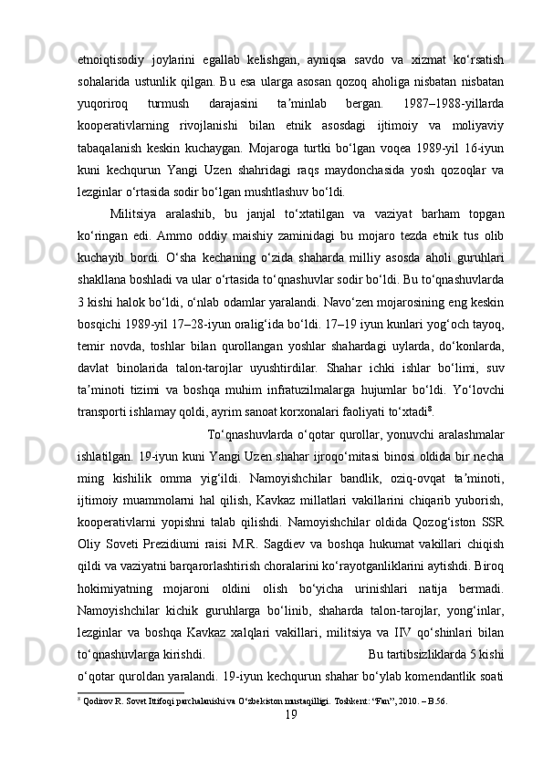etnoiqtisodiy   joylarini   egallab   kelishgan,   ayniqsa   savdo   va   xizmat   ko‘rsatish
sohalarida   ustunlik   qilgan.   Bu   esa   ularga   asosan   qozoq   aholiga   nisbatan   nisbatan
yuqoriroq   turmush   darajasini   ta minlab   bergan.   1987–1988-yillardaʼ
kooperativlarning   rivojlanishi   bilan   etnik   asosdagi   ijtimoiy   va   moliyaviy
tabaqalanish   keskin   kuchaygan.   Mojaroga   turtki   bo‘lgan   voqea   1989-yil   16-iyun
kuni   kechqurun   Yangi   Uzen   shahridagi   raqs   maydonchasida   yosh   qozoqlar   va
lezginlar o‘rtasida sodir bo‘lgan mushtlashuv bo‘ldi. 
Militsiya   aralashib,   bu   janjal   to‘xtatilgan   va   vaziyat   barham   topgan
ko‘ringan   edi.   Ammo   oddiy   maishiy   zaminidagi   bu   mojaro   tezda   etnik   tus   olib
kuchayib   bordi.   O‘sha   kechaning   o‘zida   shaharda   milliy   asosda   aholi   guruhlari
shakllana boshladi va ular o‘rtasida to‘qnashuvlar sodir bo‘ldi. Bu to‘qnashuvlarda
3 kishi halok bo‘ldi, o‘nlab odamlar yaralandi. Navo‘zen mojarosining eng keskin
bosqichi 1989-yil 17–28-iyun oralig‘ida bo‘ldi. 17–19 iyun kunlari yog‘och tayoq,
temir   novda,   toshlar   bilan   qurollangan   yoshlar   shahardagi   uylarda,   do‘konlarda,
davlat   binolarida   talon-tarojlar   uyushtirdilar.   Shahar   ichki   ishlar   bo‘limi,   suv
ta minoti   tizimi   va   boshqa   muhim   infratuzilmalarga   hujumlar   bo‘ldi.  	
ʼ Yo‘lovchi
transporti ishlamay qoldi, ayrim sanoat korxonalari faoliyati to‘xtadi 8
. 
To‘qnashuvlarda o‘qotar  qurollar, yonuvchi  aralashmalar
ishlatilgan. 19-iyun kuni Yangi Uzen shahar  ijroqo‘mitasi  binosi oldida bir necha
ming   kishilik   omma   yig‘ildi.   Namoyishchilar   bandlik,   oziq-ovqat   ta minoti,	
ʼ
ijtimoiy   muammolarni   hal   qilish,   Kavkaz   millatlari   vakillarini   chiqarib   yuborish,
kooperativlarni   yopishni   talab   qilishdi.   Namoyishchilar   oldida   Qozog‘iston   SSR
Oliy   Soveti   Prezidiumi   raisi   M.R.   Sagdiev   va   boshqa   hukumat   vakillari   chiqish
qildi va vaziyatni barqarorlashtirish choralarini ko‘rayotganliklarini aytishdi. Biroq
hokimiyatning   mojaroni   oldini   olish   bo‘yicha   urinishlari   natija   bermadi.
Namoyishchilar   kichik   guruhlarga   bo‘linib,   shaharda   talon-tarojlar,   yong‘inlar,
lezginlar   va   boshqa   Kavkaz   xalqlari   vakillari,   militsiya   va   IIV   qo‘shinlari   bilan
to‘qnashuvlarga kirishdi.  Bu tartibsizliklarda 5 kishi
o‘qotar quroldan yaralandi. 19-iyun kechqurun shahar bo‘ylab komendantlik soati
8
 Qodirov R.  Sovet Ittifoqi parchalanishi va O‘zbekiston mustaqilligi.  Toshkent: “Fan”, 2010. – B.56.
19 