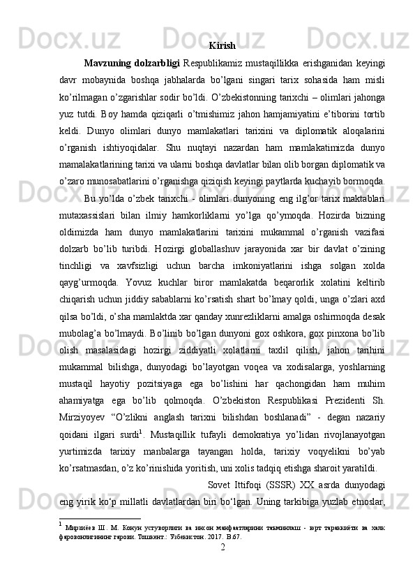 Kirish
Mavzuning   dolzarbligi   Respublikamiz   mustaqillikka   erishganidan   keyingi
davr   mobaynida   boshqa   jabhalarda   bo’lgani   singari   tarix   sohasida   ham   misli
ko’rilmagan o’zgarishlar sodir bo’ldi. O’zbekistonning tarixchi – olimlari jahonga
yuz   tutdi.   Boy   hamda   qiziqarli   o’tmishimiz   jahon   hamjamiyatini   e’tiborini   tortib
keldi.   Dunyo   olimlari   dunyo   mamlakatlari   tarixini   va   diplomatik   aloqalarini
o’rganish   ishtiyoqidalar.   Shu   nuqtayi   nazardan   ham   mamlakatimizda   dunyo
mamalakatlarining tarixi va ularni boshqa davlatlar bilan olib borgan diplomatik va
o’zaro munosabatlarini o’rganishga qiziqish keyingi paytlarda kuchayib bormoqda.
Bu   yo’lda   o’zbek   tarixchi   -   olimlari   dunyoning   eng   ilg’or   tarix   maktablari
mutaxassislari   bilan   ilmiy   hamkorliklarni   yo’lga   qo’ymoqda.   Hozirda   bizning
oldimizda   ham   dunyo   mamlakatlarini   tarixini   mukammal   o’rganish   vazifasi
dolzarb   bo’lib   turibdi.   Hozirgi   globallashuv   jarayonida   xar   bir   davlat   o’zining
tinchligi   va   xavfsizligi   uchun   barcha   imkoniyatlarini   ishga   solgan   xolda
qayg’urmoqda.   Yovuz   kuchlar   biror   mamlakatda   beqarorlik   xolatini   keltirib
chiqarish uchun jiddiy sabablarni ko’rsatish shart bo’lmay qoldi, unga o’zlari axd
qilsa bo’ldi, o’sha mamlaktda xar qanday xunrezliklarni amalga oshirmoqda desak
mubolag’a bo’lmaydi. Bo’linib bo’lgan dunyoni gox oshkora, gox pinxona bo’lib
olish   masalasidagi   hozirgi   ziddiyatli   xolatlarni   taxlil   qilish,   jahon   tarihini
mukammal   bilishga,   dunyodagi   bo’layotgan   voqea   va   xodisalarga,   yoshlarning
mustaqil   hayotiy   pozitsiyaga   ega   bo’lishini   har   qachongidan   ham   muhim
ahamiyatga   ega   bo’lib   qolmoqda.   O’zbekiston   Respublikasi   Prezidenti   Sh.
Mirziyoyev   “O’zlikni   anglash   tarixni   bilishdan   boshlanadi”   -   degan   nazariy
qoidani   ilgari   surdi 1
.   Mustaqillik   tufayli   demokratiya   yo’lidan   rivojlanayotgan
yurtimizda   tarixiy   manbalarga   tayangan   holda,   tarixiy   voqyelikni   bo’yab
ko’rsatmasdan, o’z ko’rinishida yoritish, uni xolis tadqiq etishga sharoit yaratildi. 
Sovet   Ittifoqi   (SSSR)   XX   asrda   dunyodagi
eng  yirik  ko‘p  millatli   davlatlardan   biri   bo‘lgan.   Uning  tarkibiga  yuzlab   etnoslar,
1
  Мирзиёев   Ш.   М.   Конун   устуворлиги   ва   инсон   манфаатларини   таъминлаш   -   юрт   тараккиёти   ва   халк
фаровонлигининг гарови. Тошкент.: Узбекистон. 2017.    B.67.
2 