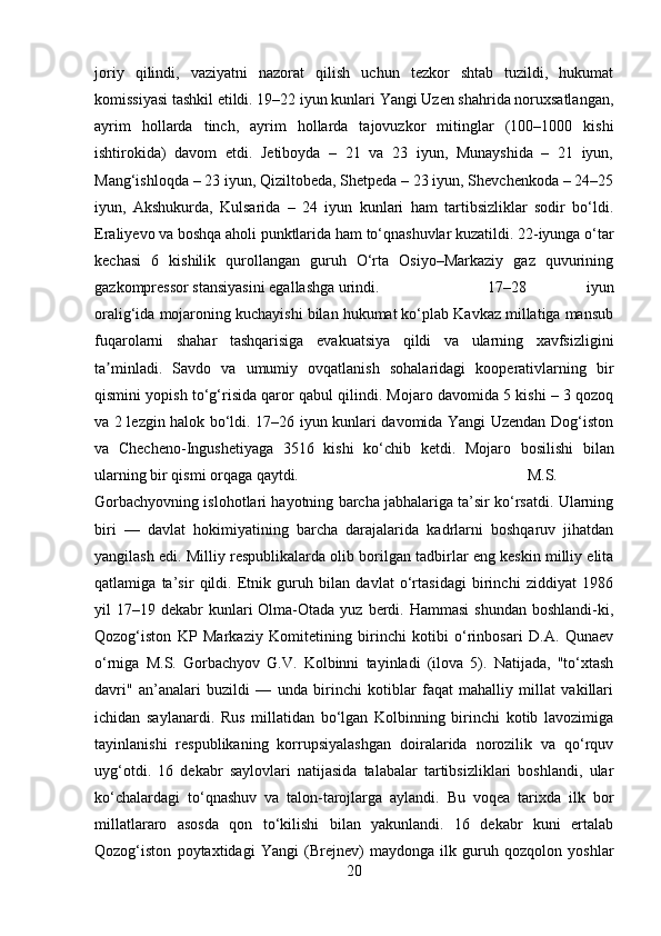 joriy   qilindi,   vaziyatni   nazorat   qilish   uchun   tezkor   shtab   tuzildi,   hukumat
komissiyasi tashkil etildi. 19–22 iyun kunlari Yangi Uzen shahrida noruxsatlangan,
ayrim   hollarda   tinch,   ayrim   hollarda   tajovuzkor   mitinglar   (100–1000   kishi
ishtirokida)   davom   etdi.   Jetiboyda   –   21   va   23   iyun,   Munayshida   –   21   iyun,
Mang‘ishloqda – 23 iyun, Qiziltobeda, Shetpeda – 23 iyun, Shevchenkoda – 24–25
iyun,   Akshukurda,   Kulsarida   –   24   iyun   kunlari   ham   tartibsizliklar   sodir   bo‘ldi.
Eraliyevo va boshqa aholi punktlarida ham to‘qnashuvlar kuzatildi. 22-iyunga o‘tar
kechasi   6   kishilik   qurollangan   guruh   O‘rta   Osiyo–Markaziy   gaz   quvurining
gazkompressor stansiyasini egallashga urindi.  17–28   iyun
oralig‘ida mojaroning kuchayishi bilan hukumat ko‘plab Kavkaz millatiga mansub
fuqarolarni   shahar   tashqarisiga   evakuatsiya   qildi   va   ularning   xavfsizligini
ta minladi.   Savdo   va   umumiy   ovqatlanish   sohalaridagi   kooperativlarning   birʼ
qismini yopish to‘g‘risida qaror qabul qilindi. Mojaro davomida 5 kishi – 3 qozoq
va 2 lezgin halok bo‘ldi. 17–26 iyun kunlari davomida Yangi Uzendan Dog‘iston
va   Checheno-Ingushetiyaga   3516   kishi   ko‘chib   ketdi.   Mojaro   bosilishi   bilan
ularning bir qismi orqaga qaytdi. M.S.
Gorbachyovning islohotlari hayotning barcha jabhalariga ta’sir ko‘rsatdi. Ularning
biri   —   davlat   hokimiyatining   barcha   darajalarida   kadrlarni   boshqaruv   jihatdan
yangilash edi. Milliy respublikalarda olib borilgan tadbirlar eng keskin milliy elita
qatlamiga   ta’sir   qildi.   Etnik   guruh   bilan   davlat   o‘rtasidagi   birinchi   ziddiyat   1986
yil  17–19  dekabr  kunlari  Olma-Otada  yuz berdi. Hammasi   shundan  boshlandi-ki,
Qozog‘iston   KP   Markaziy   Komitetining   birinchi   kotibi   o‘rinbosari   D.A.   Qunaev
o‘rniga   M.S.   Gorbachyov   G.V.   Kolbinni   tayinladi   (ilova   5).   Natijada,   "to‘xtash
davri"   an’analari   buzildi   —   unda   birinchi   kotiblar   faqat   mahalliy   millat   vakillari
ichidan   saylanardi.   Rus   millatidan   bo‘lgan   Kolbinning   birinchi   kotib   lavozimiga
tayinlanishi   respublikaning   korrupsiyalashgan   doiralarida   norozilik   va   qo‘rquv
uyg‘otdi.   16   dekabr   saylovlari   natijasida   talabalar   tartibsizliklari   boshlandi,   ular
ko‘chalardagi   to‘qnashuv   va   talon-tarojlarga   aylandi.   Bu   voqea   tarixda   ilk   bor
millatlararo   asosda   qon   to‘kilishi   bilan   yakunlandi.   16   dekabr   kuni   ertalab
Qozog‘iston   poytaxtidagi   Yangi   (Brejnev)   maydonga   ilk   guruh   qozqolon   yoshlar
20 