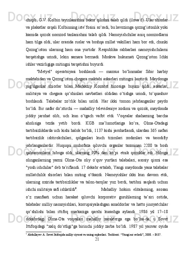 chiqib, G.V. Kolbin tayinlanishini bekor qilishni talab qildi (ilova 6). Ular shiorlar
va plakatlar orqali Kolbinning iste’fosini so‘radi, bu lavozimga qozog‘istonlik yoki
kamida   qozok   nomzod   tanlanishini   talab   qildi.   Namoyishchilar   aniq   nomzodlarni
ham   tilga   oldi,  ular   orasida   ruslar   va   boshqa   millat   vakillari   ham   bor   edi,   chunki
Qozog‘iston   ularning   ham   ona   yurtidir.   Respublika   rahbarlari   namoyishchilarni
tarqatishga   urindi,   lekin   samara   bermadi.   Moskva   hukumati   Qozog‘iston   Ichki
ishlar vazirligiga mitingni tarqatishni buyurdi. 
"Metyel"   operatsiyasi   boshlandi   —   maxsus   bo‘linmalar   Sibir   harbiy
maktabidan va Qozog‘iston chegara maktabi askarlari mitingni bostirdi. Maydonga
yig‘ilganlar   shiorlar   bilan   Markaziy   Komitet   binosiga   hujum   qildi,   askarlar,
militsiya   va   chegara   qo‘shinlari   navbatlari   oldidan   o‘tishga   urindi,   to‘qnashuv
boshlandi.   Talabalar   zo‘rlik   bilan   urildi.   Har   ikki   tomon   jabrlanganlar   paydo
bo‘ldi. Bir nafar do‘xtirchi  — mahalliy televideniye xodimi  va qozok, maydonda
jiddiy   jarohat   olib,   uch   kun   o‘tgach   vafot   etdi.   Voqealar   shaharning   barcha
aholisiga   tezda   yetib   bordi.   KGB   ma’lumotlariga   ko‘ra,   Olma-Otadagi
tartibsizliklarda uch kishi halok bo‘ldi, 1137 kishi jarohatlandi, ulardan 365 nafari
tartibsizlik   ishtirokchilari,   qolganlari   kuch   tizimlari   xodimlari   va   tasodifiy
jabrlanganlardir.   Huquqni   muhofaza   qiluvchi   organlar   taxminan   2200   ta   bosh
qahramonlarni   hibsga   oldi,   ularning   90%   dan   ko‘pi   etnik   qozoklar   edi.   Hibsga
olinganlarning   yarmi   Olma-Ota   oliy   o‘quv   yurtlari   talabalari,   asosiy   qismi   esa
"yosh ishchilar" deb ta’riflandi. 17 dekabr ertalab, Yangi maydonda yana talabalar
millatchilik   shiorlari   bilan   miting   o‘tkazdi.   Namoyishlar   ikki   kun   davom   etdi,
ularning   oxirida   tartibsizliklar   va   talon-tarojlar   yuz   berdi,   tartibni   saqlash   uchun
ishchi militsiya safi ishlatildi 9
.  Mahalliy   hokim   elitalarning,   asosan
o‘z   manfaati   uchun   harakat   qiluvchi   korporativ   guruhlarning   ta’siri   ostida,
talabalar milliy namoyishlari, korrupsiyalashgan  amaldorlar  va hatto jinoyatchilar
qo‘shilishi   bilan   ittifoq   markaziga   qarshi   kurashga   aylandi.   1986   yil   17–18
dekabrdagi   Olma-Ota   voqealari   mahalliy   xarakterga   ega   bo‘lsa-da,   u   Sovet
Ittifoqidagi   "xalq   do‘stligi"ga   birinchi   jiddiy   zarba   bo‘ldi.   1987   yil   yanvar   oyida
9
  Abdullayev A.   Sovet Ittifoqida milliy siyosat va uning oqibatlari.  Toshkent: “Yangi asr avlodi”, 2008. – B.87.
21 