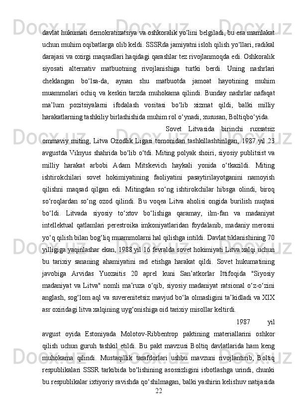 davlat hukumati demokratizatsiya va oshkoralik yo‘lini belgiladi, bu esa mamlakat
uchun muhim oqibatlarga olib keldi. SSSRda jamiyatni isloh qilish yo‘llari, radikal
darajasi va oxirgi maqsadlari haqidagi qarashlar tez rivojlanmoqda edi. Oshkoralik
siyosati   alternativ   matbuotning   rivojlanishiga   turtki   berdi.   Uning   nashrlari
cheklangan   bo‘lsa-da,   aynan   shu   matbuotda   jamoat   hayotining   muhim
muammolari   ochiq   va   keskin   tarzda   muhokama   qilindi.   Bunday   nashrlar   nafaqat
ma’lum   pozitsiyalarni   ifodalash   vositasi   bo‘lib   xizmat   qildi,   balki   milliy
harakatlarning tashkiliy birlashishida muhim rol o‘ynadi, xususan, Boltiqbo‘yida. 
Sovet   Litvasida   birinchi   ruxsatsiz
ommaviy miting, Litva Ozodlik  Ligasi  tomonidan  tashkillashtirilgan,  1987 yil   23
avgustda Vilnyus shahrida bo‘lib o‘tdi. Miting polyak shoiri, siyosiy publitsist  va
milliy   harakat   arbobi   Adam   Mitskevich   haykali   yonida   o‘tkazildi.   Miting
ishtirokchilari   sovet   hokimiyatining   faoliyatini   pasaytirilayotganini   namoyish
qilishni   maqsad   qilgan   edi.   Mitingdan   so‘ng   ishtirokchilar   hibsga   olindi,   biroq
so‘roqlardan   so‘ng   ozod   qilindi.   Bu   voqea   Litva   aholisi   ongida   burilish   nuqtasi
bo‘ldi.   Litvada   siyosiy   to‘xtov   bo‘lishiga   qaramay,   ilm-fan   va   madaniyat
intellektual   qatlamlari   perestroika   imkoniyatlaridan   foydalanib,   madaniy   merosni
yo‘q qilish bilan bog‘liq muammolarni hal qilishga intildi. Davlat tiklanishining 70
yilligiga yaqinlashar ekan, 1988 yil 16 fevralda sovet hokimiyati Litva xalqi uchun
bu   tarixiy   sananing   ahamiyatini   rad   etishga   harakat   qildi.   Sovet   hukumatining
javobiga   Arvidas   Yuozaitis   20   aprel   kuni   San’atkorlar   Ittifoqida   "Siyosiy
madaniyat   va   Litva"   nomli   ma’ruza   o‘qib,   siyosiy   madaniyat   ratsional   o‘z-o‘zini
anglash, sog‘lom aql va suverenitetsiz mavjud bo‘la olmasligini ta’kidladi va XIX
asr oxiridagi litva xalqining uyg‘onishiga oid tarixiy misollar keltirdi. 
1987   yil
avgust   oyida   Estoniyada   Molotov-Ribbentrop   paktining   materiallarini   oshkor
qilish   uchun   guruh   tashkil   etildi.   Bu   pakt   mavzusi   Boltiq   davlatlarida   ham   keng
muhokama   qilindi.   Mustaqillik   tarafdorlari   ushbu   mavzuni   rivojlantirib,   Boltiq
respublikalari SSSR tarkibida bo‘lishining asossizligini  isbotlashga urindi, chunki
bu respublikalar ixtiyoriy ravishda qo‘shilmagan, balki yashirin kelishuv natijasida
22 
