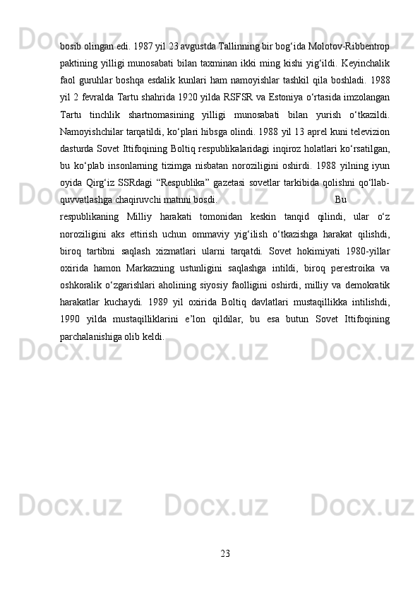 bosib olingan edi. 1987 yil 23 avgustda Tallinning bir bog‘ida Molotov-Ribbentrop
paktining  yilligi   munosabati   bilan   taxminan  ikki   ming  kishi   yig‘ildi.   Keyinchalik
faol  guruhlar  boshqa esdalik  kunlari  ham  namoyishlar  tashkil  qila boshladi.  1988
yil 2 fevralda Tartu shahrida 1920 yilda RSFSR va Estoniya o‘rtasida imzolangan
Tartu   tinchlik   shartnomasining   yilligi   munosabati   bilan   yurish   o‘tkazildi.
Namoyishchilar tarqatildi, ko‘plari hibsga olindi. 1988 yil 13 aprel kuni televizion
dasturda Sovet Ittifoqining Boltiq respublikalaridagi inqiroz holatlari ko‘rsatilgan,
bu   ko‘plab   insonlarning   tizimga   nisbatan   noroziligini   oshirdi.   1988   yilning   iyun
oyida   Qirg‘iz   SSRdagi   “Respublika”   gazetasi   sovetlar   tarkibida   qolishni   qo‘llab-
quvvatlashga chaqiruvchi matnni bosdi.  Bu
respublikaning   Milliy   harakati   tomonidan   keskin   tanqid   qilindi,   ular   o‘z
noroziligini   aks   ettirish   uchun   ommaviy   yig‘ilish   o‘tkazishga   harakat   qilishdi,
biroq   tartibni   saqlash   xizmatlari   ularni   tarqatdi.   Sovet   hokimiyati   1980-yillar
oxirida   hamon   Markazning   ustunligini   saqlashga   intildi,   biroq   perestroika   va
oshkoralik   o‘zgarishlari   aholining   siyosiy   faolligini   oshirdi,   milliy   va   demokratik
harakatlar   kuchaydi.   1989   yil   oxirida   Boltiq   davlatlari   mustaqillikka   intilishdi,
1990   yilda   mustaqilliklarini   e’lon   qildilar,   bu   esa   butun   Sovet   Ittifoqining
parchalanishiga olib keldi.
23 