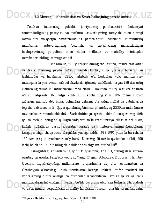 2.2 Mustaqillik harakatlari va Sovet Ittifoqining parchalanishi
Totalitar   tuzumning   qulashi,   jamiyatning   parchalanishi,   hokimiyat
samaradorligining   pasayishi   va   mafkura   ustuvorligining   susayishi   bilan   oldingi
mazmunini   yo‘qotgan   davlatchilikning   parchalanishi   boshlandi.   Butunittifoq
manfaatlari   ustuvorligining   buzilishi   va   xo‘jalikning   markazlashgan
boshqaruvining   yo‘qolishi   bilan   elatlar,   millatlar   va   mahalliy   mintaqalar
manfaatlari oldingi sahnaga chiqdi.
Oshkoralik,   milliy   chiqishlarning   faollashuvi,   milliy   harakatlar
va   tashkilotlarning   paydo   bo‘lishi   hamda   kuchayishiga   yordam   berardi.   Bu
tashkilotlar   va   harakatlar   SSSR   tarkibida   o‘z   hududlari   yoki   munozaraviy
mintaqalarda yashovchi, turli xil fazalarda, ijtimoiy shakllarda turgan 150 dan ortiq
elatlarning   xilma-xil   intilishlarini   ifoda   etardi.   Umuman   milliy   o‘zlikni   anglash
o‘sishi   natijasida   1990   yilga   kelib   SSSR   aholisining   atigi   10%i   o‘zini   «Sovet
xalqi»ga   mansub   deb   bilsa,   qolganlari   uzlarini   o‘z   xalqi,   millat   va   qabilalariga
tegishli deb hisoblardi. Qayta qurishning birinchi yillaridayoq SSSRda millatlararo
munosabatlar   murakkablashdi.   Ruslashtirishga   qarshi,   shimol   xalqlarining   tirik
qolishi   uchun,   qatag‘on   qilingan   xalqlarni   to‘la   reabilitatsiya   qilish   talabi   bilan,
kichik   millatlarga   qarshi   siyosatni   qoralab   va   muxtoriyatlarning   huquqlarini
kengaytirishga chaqiruvchi chiqishlar yuzaga keldi. 1988-1991 yillarda bu sohada
150   dan   ortiq   to‘qnashuvlar   ro‘y   berdi.   Ularning   20   tasida   qurbonlar   bo‘ldi,   600
kishi halok bo‘lib, o‘n minglab kishilar qochishga majbur bo‘ldi 10
. 
Sumgaitdagi   armanlarning   qonli   to‘qnashuvi,   Tog‘li   Qorabog‘dagi   arman-
ozarbayjon urushi, Farg‘ona vodiysi, Yangi O‘zgan, Abxaziya, Dubossari, Janubiy
Osetiya,   Ingushetiyadagi   millatlararo   to‘qnashuvlar   avj   oldi.   Armaniston   va
Ozarbayjon   o‘rtasidagi   urush   mamlakatni   larzaga   keltirdi.   Ittifoq   markazi   bu
voqealarning   oldini   olishga   na   qurbonlar   sababchilarini   jazolashga   va   na   bahs
munozaralarni hal etishga muvaffaq bo‘ldi. Bu uning obro‘sini tushirdi. Ittifoqdosh
va ba’zi muxtor respublikalarda milliy harakatlar, asosan, ona tili va madaniyatni
10
 Ergashev. Sh. Jahon tarixi. Eng yangi davr.  IV qism. T:. 2019. B.268.
24 