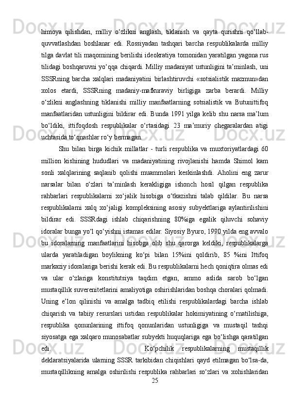 himoya   qilishdan,   milliy   o‘zlikni   anglash,   tiklanish   va   qayta   qurishni   qo‘llab-
quvvatlashdan   boshlanar   edi.   Rossiyadan   tashqari   barcha   respublikalarda   milliy
tilga davlat tili maqomining berilishi ideokratiya tomonidan yaratilgan yagona rus
tilidagi boshqaruvni yo‘qqa chiqardi. Milliy madaniyat ustunligini ta’minlash, uni
SSSRning   barcha   xalqlari   madaniyatini   birlashtiruvchi   «sotsialistik   mazmun»dan
xolos   etardi,   SSSRning   madaniy-mafkuraviy   birligiga   zarba   berardi.   Milliy
o‘zlikni   anglashning   tiklanishi   milliy   manfaatlarning   sotsialistik   va   Butunittifoq
manfaatlaridan ustunligini  bildirar  edi. Bunda 1991 yilga kelib shu  narsa ma’lum
bo‘ldiki,   ittifoqdosh   respublikalar   o‘rtasidagi   23   ma’muriy   chegaralardan   atigi
uchtasida to‘qnashlar ro‘y bermagan.
Shu   bilan   birga   kichik   millatlar   -   turli   respublika   va   muxtoriyatlardagi   60
million   kishining   hududlari   va   madaniyatining   rivojlanishi   hamda   Shimol   kam
sonli   xalqlarining   saqlanib   qolishi   muammolari   keskinlashdi.   Aholini   eng   zarur
narsalar   bilan   o‘zlari   ta’minlash   kerakligiga   ishonch   hosil   qilgan   respublika
rahbarlari   respublikalarni   xo‘jalik   hisobiga   o‘tkazishni   talab   qildilar.   Bu   narsa
respublikalarni   xalq   xo‘jaligi   kompleksining   asosiy   subyektlariga   aylantirilishini
bildirar   edi.   SSSRdagi   ishlab   chiqarishning   80%iga   egalik   qiluvchi   sohaviy
idoralar bunga yo‘l qo‘yishni istamas edilar. Siyosiy Byuro, 1990 yilda eng avvalo
bu   idoralarning   manfaatlarini   hisobga   olib   shu   qarorga   keldiki,   respublikalarga
ularda   yaratiladigan   boylikning   ko‘pi   bilan   15%ini   qoldirib,   85   %ini   Ittifoq
markaziy idoralariga berishi kerak edi. Bu respublikalarni hech qoniqtira olmas edi
va   ular   o‘zlariga   konstitutsiya   taqdim   etgan,   ammo   aslida   sarob   bo‘lgan
mustaqillik suverenitetlarini amaliyotiga oshirishlaridan boshqa choralari qolmadi.
Uning   e’lon   qilinishi   va   amalga   tadbiq   etilishi   respublikalardagi   barcha   ishlab
chiqarish   va   tabiiy   resurslari   ustidan   respublikalar   hokimiyatining   o‘rnatilishiga,
respublika   qonunlarining   ittifoq   qonunlaridan   ustunligiga   va   mustaqil   tashqi
siyosatga ega xalqaro munosabatlar subyekti huquqlariga ega bo‘lishga qaratilgan
edi. Ko‘pchilik   respublikalarning   mustaqillik
deklaratsiyalarida  ularning  SSSR   tarkibidan  chiqishlari  qayd  etilmagan   bo‘lsa-da,
mustaqillikning   amalga   oshirilishi   respublika   rahbarlari   so‘zlari   va   xohishlaridan
25 