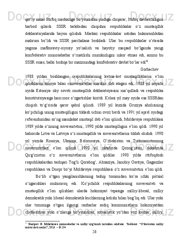 qat’iy nazar Ittifoq markaziga bo‘ysunishni puchga chiqarar, Ittifoq davlatchiligini
barbod   qilardi.   SSSR   tarkibidan   chiqishni   respublikalar   o‘z   mustaqillik
deklaratsiyalarida   bayon   qilishdi.   Markaz   respublikalar   ustidan   hukmronlikdan
mahrum   bo‘ldi   va   SSSR   parchalana   boshladi.   Ular   bu   respublikalar   o‘rtasida
yagona   mafkuraviy-siyosiy   yo‘nalish   va   hayotiy   maqsad   bo‘lganda   yangi
konfederativ   munosabatlar   o‘rnatilishi   mumkinligini   inkor   etmas   edi,   ammo   bu
SSSR emas, balki boshqa bir mazmundagi konfederativ davlat bo‘lar edi 11
.
Gorbachev
1988   yildan   boshlangan   respublikalarning   ketma-ket   mustaqilliklarini   e’lon
qilishlarini   kinoya   bilan   «suverenitetlar   marshi»   deb   atagan   edi.   1988   yil   noyabr
oyida   Estoniya   oliy   soveti   mustaqillik   deklaratsiyasini   ma’qulladi   va   respublika
konstitutsiyasiga ham mos o‘zgartishlar kiritdi. Kelasi yil may oyida esa SSSRdan
chiqish   to‘g‘risida   qaror   qabul   qilindi.   1989   yil   kuzida   Gruziya   aholisining
ko‘pchiligi uning mustaqilligini tiklash uchun ovoz berdi va 1991 yil aprel oyidagi
referendumdan so‘ng mamlakat mustaqil deb e’lon qilindi, Moldaviya respublikasi
1989  yilda   o‘zining   suverenitetini,   1990  yilda   mustaqilligini   e’lon  qildi.  1990   yil
bahorida Litva va Latviya o‘z mustaqallik va suverenitetlarini tiklab olishdi. 1990
yil   yozida   Rossiya,   Ukraina,   Belorussiya,   O‘zbekiston   va   Turkmanistonning
suverenitetlari   e’lon   qilindi.   1990   yil   oktabrida   Qozog‘iston,   dekabrida
Qirg‘iziston   o‘z   suverenitetlarini   e’lon   qildilar.   1990   yilda   ittifoqdosh
respublikalardan tashqari  Tog‘li Qorabog‘, Abxaziya, Janubiy Osetiya, Gagauzlar
respublikasi va Dnepr bo‘yi Moldaviya respublikasi o‘z suverenitetini e’lon qildi.
Bo‘lib   o‘tgan   yangilanishlarning   tashqi   tomonidan   ko‘ra   ichki   pritsial
o‘zgarishlari   muhimroq   edi.   Ko‘pchilik   respublikalarning   suvereniteti   va
mustaqillik   e’lon   qilishlari   ularda   hokimiyat   tepasiga   milliy-liberal,   milliy
demokratik yoki liberal-demokratik kuchlarning kelishi bilan bog‘liq edi. Ular yoki
ular   tomoniga   o‘tgan   ilgarigi   raxbarlar   sodiq   kommunistlarni   hokimiyatdan
chetlashtirar   yoki   o‘zlariga   bo‘ysundirar,   sotsialistik   yo‘ldan   voz   kechar,   milliy,
11
  Sharipov   B.   Millatlararo   munosabatlar   va   milliy   uyg‘onish   tarixidan   sahifalar .   Toshkent:   “O‘zbekiston   milliy
universiteti nashri”, 2016. – B.134.
26 