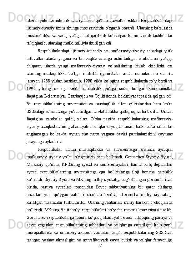 liberal   yoki   demokratik   qadriyatlarni   qo‘llab-quvvatlar   edilar.   Respublikalardagi
ijtimoiy-siyosiy  tizim   shunga  mos  ravishda  o‘zgarib borardi. Ularning ba’zilarida
mustaqillikka   va   yangi   yo‘lga   faol   qarshilik   ko‘rsatgan   kommunistik   tashkilotlar
ta’qiqlanib, ularning mulki milliylashtirilgan edi.
Respublikalardagi   ijtimoiy-iqtisodiy   va   mafkuraviy-siyosiy   sohadagi   yirik
tafovutlar   ularda   yagona   va   bir   vaqtda   amalga   oshiriladigan   islohotlarni   yo‘qqa
chiqarar,   ularda   yangi   mafkuraviy-siyosiy   yo‘nalishning   ishlab   chiqilishi   esa
ularning   mustaqillikka   bo‘lgan   intilishlariga   nisbatan   ancha   nomutanosib   edi.   Bu
jarayon 1988 yildan boshlanib, 1990 yilda ko‘pgina respublikalarda ro‘y berdi va
1991   yilning   oxiriga   kelib,   sotsialistik   yo‘lga   sodiq   bo‘lgan   kommunistlar
faqatgina Belorussiya, Ozarbayjon va Tojikistonda hokimiyat tepasida qolgan edi.
Bu   respublikalarning   suverenitet   va   mustaqillik   e’lon   qilishlaridan   ham   ko‘ra
SSSRdagi sotsializmga yo‘naltirilgan davlatchilikka qattiqroq zarba berildi. Undan
faqatgina   xarobalar   qoldi,   xolos.   O‘sha   paytda   respublikalarning   mafkuraviy-
siyosiy   uzoqlashuvining   ahamiyatini   xalqlar   u   yoqda   tursin,   balki   ba’zi   rahbarlar
anglamagan   bo‘lsa-da,   aynan   shu   narsa   yagona   davlat   parchalanishini   qaytmas
jarayonga aylantirdi.
Respublikalar   uchun   mustaqillikka   va   suverenitetga   erishish,   ayniqsa,
mafkuraviy   siyosiy   yo‘lni   o‘zgartirish   oson   bo‘lmadi,   Gorbachev   Siyosiy   Byuro,
Markaziy   qo‘mita,   KPSSning   syezd   va   konferensiyalari,   hamda   xalq   deputatlari
syezdi   respublikalarning   suverenitetga   ega   bo‘lishlariga   iloji   boricha   qarshilik
ko‘rsatdi. Siyosiy Byuro va MKning milliy siyosatga bag‘ishlangan plenumlaridan
birida,   partiya   syezdlari   tomonidan   Sovet   rahbariyatining   bir   qator   elatlarga
nisbatan   yo‘l   qo‘ygan   xatolari   sharhlab   berildi,   «Lenincha   milliy   siyosat»ga
kiritilgan   tuzatishlar   tushuntirildi.   Ularning   rahbarlari   milliy   harakat   o‘choqlarida
bo‘lishdi, MKning Boltiqbo‘yi respublikalari bo‘yicha maxsus komissiyasi tuzildi.
Gorbachev respublikalarga tobora ko‘proq ahamiyat berardi. Ittifoqning partiya va
sovet   organlari   respublikalarning   rahbarlari   va   xalqlariga   qaratilgan   ko‘p   sonli
murojaatlarida   va   ommaviy   axborot   vositalari   orqali   respublikalarning   SSSRdan
tashqari   yashay   olmasligini   va   muvaffaqiyatli   qayta   qurish   va   xalqlar   farovonligi
27 