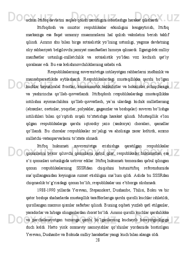 uchun Ittifoq davlatini saqlab qolish zarurligini isbotlashga harakat qilishardi.
Ittifoqdosh   va   muxtor   respublikalar   erkinligini   kengaytirish,   Ittifoq
markaziga   esa   faqat   umumiy   muammolarni   hal   qnlish   vakolatini   berish   taklif
qilindi.   Ammo   shu   bilan   birga   sotsialistik   yo‘lning   ustunligi,   yagona   davlatning
oliy rahbariyati belgilovchi jamiyat manfaatlari himoya qilinardi. Ilgarigidek milliy
manfaatlar   ustunligi-millatchilik   va   sotsialistik   yo‘ldan   voz   kechish   qat’iy
qoralanar edi. Bu esa kelishmovchiliklarning sababi edi. 
Respublikalarning suverenitetiga intilayotgan rahbarlarni xudbinlik va
mansabparastlikda   ayblashardi.   Respublikalardagi   mustaqillikka   qarshi   bo‘lgan
kuchlar   baynalmilal   frontlar,   kommunistik   tashkilotlar   va   hokazolar   ochiqchasiga
va   yashirincha   qo‘llab-quvvatlandi.   Ittifoqdosh   respublikalardagi   mustaqillikka
intilishni   ayirmachilikni   qo‘llab-quvvatlash,   ya’ni   ulardagi   kichik   millatlarning
(abxazlar, osetinlar, yoqutlar, polyaklar, gagauzlar va boshqalar) suveren bo‘lishga
intilishlari   bilan   qo‘rqitish   orqali   to‘xtatishga   harakat   qilindi.   Mustaqillik   e’lon
qilgan   respublikalarga   qarshi   iqtisodiy   jazo   (sanksiya)   choralari,   qamallar
qo‘llandi.   Bu   choralar   respublikalar   xo‘jaligi   va   aholisiga   zarar   keltirdi,   ammo
millatchi-vatanparvarlarni to‘xtata olmadi .
Ittifoq   hukumati   suverenitetga   erishishga   qaratilgan   respublikalar
qonunlarini   bekor   qiluvchi   qonunlarni   qabul   qilar,   respublikalar   hukumatlari   esa
o‘z qonunlari ustunligida ustivor edilar. Ittifoq hukumati tomonidan qabul qilingan
qonun   respublikalarning   SSSRdan   chiqishini   butunittifoq   referendumida
ma’qullanganidan   keyingina   ruxsat   etishligini   ma’lum   qildi.   Aslida   bu   SSSRdan
chiqmaslik to‘g‘risidagi qonun bo‘lib, respublikalar uni e’tiborga olishmadi.
1988-1990   yillarda   Yerevan,   Stepanokert,   Dushanbe,   Tbilisi,   Boku   va   bir
qator boshqa shaharlarda mustaqillik tarafdorlariga qarshi qurolli kuchlar ishlatildi,
qurollangan maxsus qismlar safarbar qilindi. Buning oqibati yuzlab qatl etilganlar,
yaradorlar va hibsga olinganlardan iborat bo‘ldi. Ammo qurolli kuchlar qarshilikka
va   parchalanayotgan   tuzumga   qarshi   bo‘lganlarning   kuchayib   borayotganligiga
duch   keldi.   Hatto   yirik   ommaviy   namoyishlar   qo‘shinlar   yordamida   bostirilgan
Yerevan, Dushanbe va Bokuda milliy harakatlar yangi kuch bilan alanga oldi.
28 