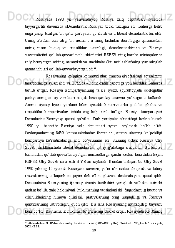 Rossiyada   1990   yil   yanvaridayoq   Rossiya   xalq   deputatlari   syezdida
tayyorgarlik   davomida   «Demokratik   Rossiya»   bloki   tuzilgan   edi.   Bahorga   kelib
unga yangi tuzilgan bir qator partiyalar qo‘shildi va u liberal-demokratik tus oldi.
Uning   a’zolari   soni   atigi   bir   necha   o‘n   ming   kishidan   iboratligiga   qaramasdan,
uning   inson   huquq   va   erkinliklari   ustunligi,   demokratlashtirish   va   Rossiya
suverenitetini   qo‘llab-quvvatlovchi   shiorlarini   RSFSR   ning   barcha   mintaqalarida
ro‘y berayotgan miting, namoyish va stachkalar (ish tashlashlar)ning yuz minglab
qatnashchilari qo‘llab-quvvatlayotgan edi 12
.
Rossiyaning ko‘pgina kommunistlari «nnson qiyofasidagi sotsializm»
tarafdorlariga aylanishdi va KPSSda «Demokratik qanot»ga yon bosdilar. Bahorda
bo‘lib   o‘tgan   Rossiya   kompartiyasining   ta’sis   syezdi   (qurultoyi)da   «delegatlar
partiyasining  asosiy   vazifalari  haqida  hech  qanday tasavvur  yo‘kligi» ta’kidlandi.
Ammo   siyosiy   byuro   yordami   bilan   syezdda   konservatorlar   g‘alaba   qilishdi   va
respublika   kompartiyalari   ichida   eng   ko‘p   sonli   bo‘lgan   Rossiya   kompartiyasi
Demokratik   Rossiyaga   qarshi   qo‘yildi.   Turli   partiyalar   o‘rtasidagi   keskin   kurash
1990   yil   bahorida   Rossiya   xalq   deputatlari   syezdi   saylovida   bo‘lib   o‘tdi.
Saylanganlarning   86%i   kommunistlardan   iborat   edi,   ammo   ularning   ko‘pchiligi
kompartiya   ko‘rsatmalariga   endi   bo‘ysunmas   edi.   Shuning   uchun   Rossiya   Oliy
Soveti   shakllanishida   liberal   demokratlar   qat’iy   g‘alabaga   erishishdi.   Gorbachev
tomonidan   qo‘llab-quvvatlanayotgan   nomzodlarga   qarshi   keskin   kurashdan   keyin
RSFSR   Oliy   Soveti   raisi   etib   B.Yelsin   saylandi.   Bundan   tashqari   bu   Oliy   Sovet
1990   yilning   12   iyunida   Rossiyani   suveren,   ya’ni   o‘z   ishlab   chiqarish   va   tabiiy
resurslarining   to‘laqonli   xo‘jayini   deb   e’lon   qiluvchi   deklaratsiyani   qabul   qildi.
Deklaratsiya   Rossiyaning   ijtimoiy-siyosiy   tuzilishini   yangilash   yo‘lidan   birinchi
qadam bo‘lib, xalq hokimiyati, hukumatning taqsimlanishi, fuqarolarniig huquq va
erkinliklarining   himoya   qilinishi,   partiyalarning   teng   huquqliligi   va   Rossiya
qonunlarining  ustivorligini   e’lon qildi. Bu  sana   Rossiyaning  mustaqilligi  bayrami
kuni bo‘ldi. Keyinchalik hukumat to‘g‘risidagi dekret orqali Rossiyada KPSSning
12
  Abduvahobov   S .   O‘zbekiston   milliy   harakatlari   tarixi   (1985–1991   yillar) .   Toshkent:   "O‘qituvchi"   nashriyoti,
2002. -B.83.
29 