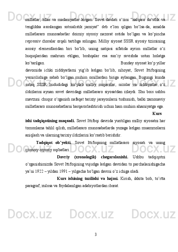millatlar,   tillar   va   madaniyatlar   kirgan.   Sovet   davlati   o‘zini   “xalqaro   do‘stlik   va
tenglikka   asoslangan   sotsialistik   jamiyat”   deb   e’lon   qilgan   bo‘lsa-da,   amalda
millatlararo   munosabatlar   doimiy   siyosiy   nazorat   ostida   bo‘lgan   va   ko‘pincha
repressiv choralar orqali tartibga solingan. Milliy siyosat SSSR siyosiy tizimining
asosiy   elementlaridan   biri   bo‘lib,   uning   natijasi   sifatida   ayrim   millatlar   o‘z
huquqlaridan   mahrum   etilgan,   boshqalar   esa   sun’iy   ravishda   ustun   holatga
ko‘tarilgan.  Bunday siyosat ko‘p yillar
davomida   ichki   ziddiyatlarni   yig‘ib   kelgan   bo‘lib,   nihoyat,   Sovet   Ittifoqining
yemirilishiga   sabab   bo‘lgan   muhim   omillardan   biriga   aylangan.   Bugungi   kunda
sobiq   SSSR   hududidagi   ko‘plab   milliy   mojarolar,   nizolar   va   ziddiyatlar   o‘z
ildizlarini   aynan   sovet   davridagi   millatlararo   siyosatdan   izlaydi.   Shu   bois   ushbu
mavzuni chuqur o‘rganish nafaqat tarixiy jarayonlarni tushunish, balki zamonaviy
millatlararo munosabatlarni barqarorlashtirish uchun ham muhim ahamiyatga ega. 
Kurs
ishi tadqiqotining maqsadi.   Sovet Ittifoqi davrida yuritilgan milliy siyosatni  har
tomonlama tahlil qilish, millatlararo munosabatlarda yuzaga kelgan muammolarni
aniqlash va ularning tarixiy ildizlarini ko‘rsatib berishdir.
Tadqiqot   ob’yekti.   Sovet   Ittifoqining   millatlararo   siyosati   va   uning
ijtimoiy-siyosiy oqibatlari.
Davriy   (xronologik)   chegaralanishi.   Ushbu   tadqiqotni
o‘rganishimizda Sovet Ittifoqining vujudga kelgan davridan to parchalanishigacha
ya’ni 1922 – yildan 1991 – yilgacha bo’lgan davrni o’z ichiga oladi.
Kurs   ishining   tuzilishi   va   hajmi.   Kirish,   ikkita   bob,   to’rtta
paragraf, xulosa va foydalanilgan adabiyotlardan iborat.
3 