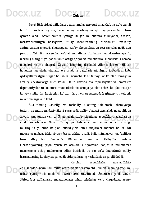 Xulosa
Sovet Ittifoqidagi millatlararo muammolar mavzusi murakkab va ko‘p qirrali
bo‘lib,   u   nafaqat   siyosiy,   balki   tarixiy,   madaniy   va   ijtimoiy   jarayonlarni   ham
qamrab   oladi.   Sovet   davrida   yuzaga   kelgan   millatlararo   ziddiyatlar,   asosan,
markazlashtirilgan   boshqaruv,   milliy   identitetlarning   cheklanishi,   madaniy
assimilyatsiya  siyosati,  shuningdek,  sun’iy chegaralash  va repressiyalar  natijasida
paydo   bo‘ldi.   Bu   jarayonlar   ko‘plab   millatlarni   o‘z   tabiiy   hududlaridan   ajratib,
ularning o‘zligini yo‘qotish xavfi ostiga qo‘ydi va millatlararo ishonchsizlik hamda
nizolarni   keltirib   chiqardi.   Sovet   Ittifoqining   dastlabki   yillarida   Lenin   millatlar
huquqini   tan   olish,   ularning   o‘z   taqdirini   belgilash   erkinligini   kafolatlash   kabi
qadriyatlarni ilgari surgan bo‘lsa-da, keyinchalik bu tamoyillar ko‘plab siyosiy va
amaliy   cheklovlarga   duch   keldi.   Stalin   davrida   esa   repressiyalar   va   ommaviy
deportatsiyalar   millatlararo   munosabatlarda   chuqur   yaralar   ochdi,   ko‘plab   xalqlar
tarixiy yurtlaridan kuch bilan ko‘chirildi, bu esa uzoq muddatli ijtimoiy-psixologik
muammolarga olib keldi. 
Rus   tilining   ustunligi   va   mahalliy   tillarning   ikkilamchi   ahamiyatga
tushirilishi milliy madaniyatlarni susaytirdi, milliy o‘zlikni anglashda noaniqlik va
xavotirlarni yuzaga keltirdi. Shuningdek, sun’iy chizilgan respublika chegaralari va
etnik   aralashmalar   Sovet   Ittifoqi   parchalanishi   davrida   va   undan   keyingi
mustaqillik   yillarida   ko‘plab   hududiy   va   etnik   mojarolar   manbai   bo‘ldi.   Bu
mojarolar nafaqat ichki siyosiy barqarorlikni buzdi, balki mintaqaviy xavfsizlikka
ham   salbiy   ta’sir   ko‘rsatdi.   1980-yillar   oxiri   va   1990-yillar   boshida
Gorbachyovning   qayta   qurish   va   oshkoralik   siyosatlari   natijasida   millatlararo
muammolar   ochiq   muhokama   qilina   boshladi,   bu   esa   ba’zi   hududlarda   milliy
harakatlarning kuchayishiga, etnik ziddiyatlarning keskinlashishiga olib keldi. 
Ko‘plab   respublikalar   mustaqillikka
erishganidan  keyin ham  millatlararo nizolar  davom  etdi, chunki  ularning yechimi
uchun siyosiy iroda, adolat va o‘zaro hurmat muhim edi. Umuman olganda, Sovet
Ittifoqidagi   millatlararo   muammolarni   tahlil   qilishdan   kelib   chiqadigan   asosiy
31 