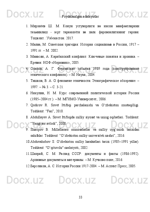 Foydalanilgan adabiyotlar
1. Мирзиёев   Ш .   М .   Конун   устуворлиги   ва   инсон   манфаатларини
таъминлаш   -   юрт   тараккиёти   ва   халк   фаровонлигининг   гарови .
Тошкент.: Узбекистон. 2017.
2. Малиа,   М.   Советская   трагедия:   История   социализма   в   России,   1917   –
1991 гг. – М. 2002.
3. Манасян,   А.   Карабахский   конфликт.   Ключевые   понятия   и   хроника.   –
Ереван: НОФ «Нораванк», 2005.
4. Осипов,   А.   Г.   Ферганские   события   1989   года   (конструирование
этнического конфликта). – М. Наука, 2004.
5. Тишков, В. А. О феномене этничности. Этнографическое обозрение. –
1997. – № 3. – С. 3-21.
6. Никулин,   Н.   М.   Курс   современной   политической   истории   России
(1985–2004 гг.). – М. МГИМО-Университет, 2006.
7. Qodirov   R.   Sovet   Ittifoqi   parchalanishi   va   O‘zbekiston   mustaqilligi.
Toshkent: “Fan”, 2010.
8. Abdullayev A.   Sovet Ittifoqida milliy siyosat va uning oqibatlari.  Toshkent:
“Yangi asr avlodi”, 2008.
9. Sharipov   B.   Millatlararo   munosabatlar   va   milliy   uyg‘onish   tarixidan
sahifalar . Toshkent: “O‘zbekiston milliy universiteti nashri”, 2016.
10. Abduvahobov   S .   O‘zbekiston   milliy   harakatlari   tarixi   (1985–1991   yillar) .
Toshkent: "O‘qituvchi" nashriyoti, 2002.
11. Шахрай,   С.   М.   Распад   СССР:   документы   и   факты   (1986-1992).
Архивные документы и материалы. – М. Кучково поле, 2016.
12. Барсенков, А. С. История России 1917-2004. – М. Аспект Пресс, 2005.
33 