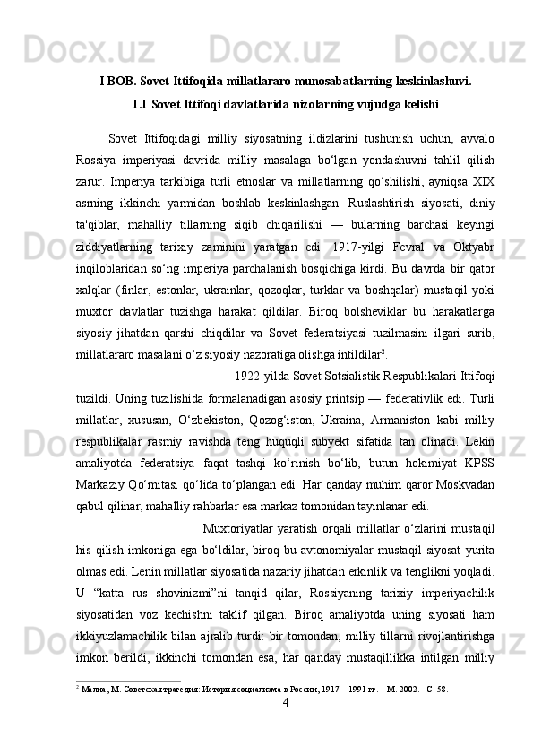 I BOB. Sovet Ittifoqida millatlararo munosabatlarning keskinlashuvi.
1.1 Sovet Ittifoqi davlatlarida nizolarning vujudga kelishi
Sovet   Ittifoqidagi   milliy   siyosatning   ildizlarini   tushunish   uchun,   avvalo
Rossiya   imperiyasi   davrida   milliy   masalaga   bo‘lgan   yondashuvni   tahlil   qilish
zarur.   Imperiya   tarkibiga   turli   etnoslar   va   millatlarning   qo‘shilishi,   ayniqsa   XIX
asrning   ikkinchi   yarmidan   boshlab   keskinlashgan.   Ruslashtirish   siyosati,   diniy
ta'qiblar,   mahalliy   tillarning   siqib   chiqarilishi   —   bularning   barchasi   keyingi
ziddiyatlarning   tarixiy   zaminini   yaratgan   edi.   1917-yilgi   Fevral   va   Oktyabr
inqiloblaridan   so‘ng   imperiya   parchalanish   bosqichiga   kirdi.   Bu   davrda   bir   qator
xalqlar   (finlar,   estonlar,   ukrainlar,   qozoqlar,   turklar   va   boshqalar)   mustaqil   yoki
muxtor   davlatlar   tuzishga   harakat   qildilar.   Biroq   bolsheviklar   bu   harakatlarga
siyosiy   jihatdan   qarshi   chiqdilar   va   Sovet   federatsiyasi   tuzilmasini   ilgari   surib,
millatlararo masalani o‘z siyosiy nazoratiga olishga intildilar 2
. 
1922-yilda Sovet Sotsialistik Respublikalari Ittifoqi
tuzildi. Uning tuzilishida formalanadigan asosiy printsip — federativlik edi. Turli
millatlar,   xususan,   O‘zbekiston,   Qozog‘iston,   Ukraina,   Armaniston   kabi   milliy
respublikalar   rasmiy   ravishda   teng   huquqli   subyekt   sifatida   tan   olinadi.   Lekin
amaliyotda   federatsiya   faqat   tashqi   ko‘rinish   bo‘lib,   butun   hokimiyat   KPSS
Markaziy Qo‘mitasi qo‘lida to‘plangan edi. Har qanday muhim qaror Moskvadan
qabul qilinar, mahalliy rahbarlar esa markaz tomonidan tayinlanar edi. 
Muxtoriyatlar   yaratish   orqali   millatlar   o‘zlarini   mustaqil
his   qilish   imkoniga   ega   bo‘ldilar,   biroq   bu   avtonomiyalar   mustaqil   siyosat   yurita
olmas edi. Lenin millatlar siyosatida nazariy jihatdan erkinlik va tenglikni yoqladi.
U   “katta   rus   shovinizmi”ni   tanqid   qilar,   Rossiyaning   tarixiy   imperiyachilik
siyosatidan   voz   kechishni   taklif   qilgan.   Biroq   amaliyotda   uning   siyosati   ham
ikkiyuzlamachilik   bilan   ajralib   turdi:   bir   tomondan,   milliy   tillarni   rivojlantirishga
imkon   berildi,   ikkinchi   tomondan   esa,   har   qanday   mustaqillikka   intilgan   milliy
2
 Малиа, М. Советская трагедия: История социализма в России, 1917 – 1991 гг. – М. 2002. – C . 58.
4 