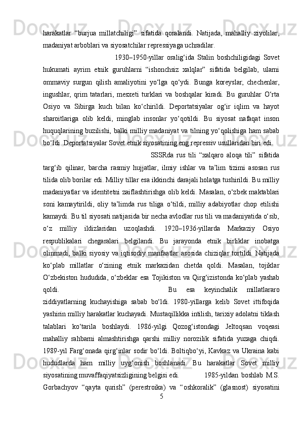 harakatlar   “burjua   millatchiligi”   sifatida   qoralandi.   Natijada,   mahalliy   ziyolilar,
madaniyat arboblari va siyosatchilar repressiyaga uchradilar. 
1930–1950-yillar   oralig‘ida   Stalin   boshchiligidagi   Sovet
hukumati   ayrim   etnik   guruhlarni   “ishonchsiz   xalqlar”   sifatida   belgilab,   ularni
ommaviy   surgun   qilish   amaliyotini   yo‘lga   qo‘ydi.   Bunga   koreyslar,   chechenlar,
ingushlar,   qrim   tatarlari,   mesxeti   turklari   va   boshqalar   kiradi.   Bu   guruhlar   O‘rta
Osiyo   va   Sibirga   kuch   bilan   ko‘chirildi.   Deportatsiyalar   og‘ir   iqlim   va   hayot
sharoitlariga   olib   keldi,   minglab   insonlar   yo‘qotildi.   Bu   siyosat   nafaqat   inson
huquqlarining buzilishi, balki milliy madaniyat va tilning yo‘qolishiga ham sabab
bo‘ldi. Deportatsiyalar Sovet etnik siyosatining eng repressiv usullaridan biri edi. 
SSSRda   rus   tili   “xalqaro   aloqa   tili”   sifatida
targ‘ib   qilinar,   barcha   rasmiy   hujjatlar,   ilmiy   ishlar   va   ta’lim   tizimi   asosan   rus
tilida olib borilar edi. Milliy tillar esa ikkinchi darajali holatga tushirildi. Bu milliy
madaniyatlar va identitetni zaiflashtirishga olib keldi. Masalan, o‘zbek maktablari
soni   kamaytirildi,   oliy   ta’limda   rus   tiliga   o‘tildi,   milliy   adabiyotlar   chop   etilishi
kamaydi. Bu til siyosati natijasida bir necha avlodlar rus tili va madaniyatida o‘sib,
o‘z   milliy   ildizlaridan   uzoqlashdi.   1920–1936-yillarda   Markaziy   Osiyo
respublikalari   chegaralari   belgilandi.   Bu   jarayonda   etnik   birliklar   inobatga
olinmadi,  balki   siyosiy   va   iqtisodiy   manfaatlar   asosida   chiziqlar   tortildi.  Natijada
ko‘plab   millatlar   o‘zining   etnik   markazidan   chetda   qoldi.   Masalan,   tojiklar
O‘zbekiston   hududida, o‘zbeklar  esa   Tojikiston  va Qirg‘izistonda  ko‘plab  yashab
qoldi.  Bu   esa   keyinchalik   millatlararo
ziddiyatlarning   kuchayishiga   sabab   bo‘ldi.   1980-yillarga   kelib   Sovet   ittifoqida
yashirin milliy harakatlar kuchayadi. Mustaqillikka intilish, tarixiy adolatni tiklash
talablari   ko‘tarila   boshlaydi.   1986-yilgi   Qozog‘istondagi   Jeltoqsan   voqeasi
mahalliy   rahbarni   almashtirishga   qarshi   milliy   norozilik   sifatida   yuzaga   chiqdi.
1989-yil   Farg‘onada   qirg‘inlar   sodir   bo‘ldi.  Boltiqbo‘yi,  Kavkaz   va  Ukraina   kabi
hududlarda   ham   milliy   uyg‘onish   boshlanadi.   Bu   harakatlar   Sovet   milliy
siyosatining muvaffaqiyatsizligining belgisi edi.  1985-yildan   boshlab   M.S.
Gorbachyov   “qayta   qurish”   (perestroika)   va   “oshkoralik”   (glasnost)   siyosatini
5 