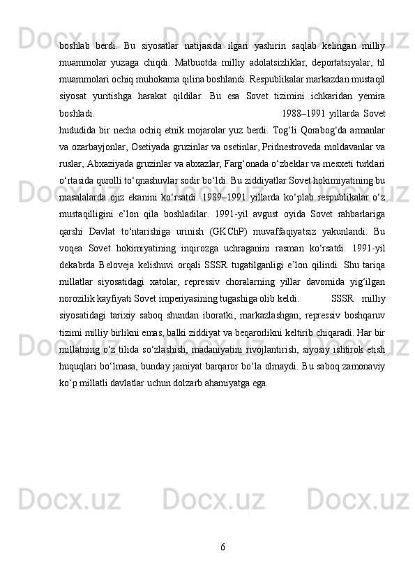 boshlab   berdi.   Bu   siyosatlar   natijasida   ilgari   yashirin   saqlab   kelingan   milliy
muammolar   yuzaga   chiqdi.   Matbuotda   milliy   adolatsizliklar,   deportatsiyalar,   til
muammolari ochiq muhokama qilina boshlandi. Respublikalar markazdan mustaqil
siyosat   yuritishga   harakat   qildilar.   Bu   esa   Sovet   tizimini   ichkaridan   yemira
boshladi.  1988–1991   yillarda   Sovet
hududida bir  necha  ochiq  etnik mojarolar  yuz  berdi. Tog‘li  Qorabog‘da  armanlar
va ozarbayjonlar, Osetiyada gruzinlar va osetinlar, Pridnestroveda moldavanlar va
ruslar, Abxaziyada gruzinlar va abxazlar, Farg‘onada o‘zbeklar va mesxeti turklari
o‘rtasida qurolli to‘qnashuvlar sodir bo‘ldi. Bu ziddiyatlar Sovet hokimiyatining bu
masalalarda   ojiz   ekanini   ko‘rsatdi.   1989–1991   yillarda   ko‘plab   respublikalar   o‘z
mustaqilligini   e’lon   qila   boshladilar.   1991-yil   avgust   oyida   Sovet   rahbarlariga
qarshi   Davlat   to‘ntarishiga   urinish   (GKChP)   muvaffaqiyatsiz   yakunlandi.   Bu
voqea   Sovet   hokimiyatining   inqirozga   uchraganini   rasman   ko‘rsatdi.   1991-yil
dekabrda   Beloveja   kelishuvi   orqali   SSSR   tugatilganligi   e’lon   qilindi.   Shu   tariqa
millatlar   siyosatidagi   xatolar,   repressiv   choralarning   yillar   davomida   yig‘ilgan
norozilik kayfiyati Sovet imperiyasining tugashiga olib keldi. SSSR   milliy
siyosatidagi   tarixiy   saboq   shundan   iboratki,   markazlashgan,   repressiv   boshqaruv
tizimi milliy birlikni emas, balki ziddiyat va beqarorlikni keltirib chiqaradi. Har bir
millatning  o‘z  tilida  so‘zlashish,  madaniyatini  rivojlantirish,   siyosiy   ishtirok  etish
huquqlari bo‘lmasa, bunday jamiyat barqaror bo‘la olmaydi. Bu saboq zamonaviy
ko‘p millatli davlatlar uchun dolzarb ahamiyatga ega.
6 