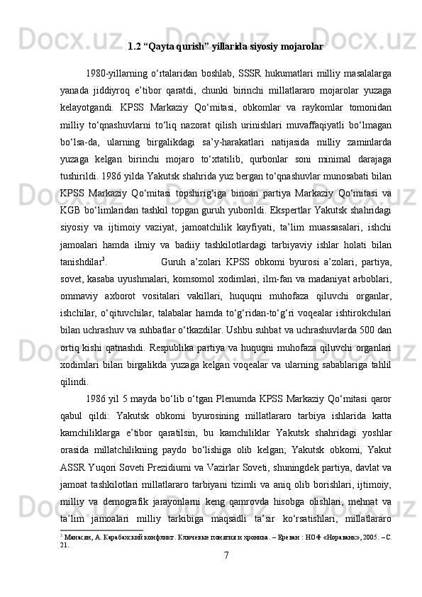 1.2 “Qayta qurish” yillarida siyosiy mojarolar
1980-yillarning   o‘rtalaridan   boshlab,   SSSR   hukumatlari   milliy   masalalarga
yanada   jiddiyroq   e’tibor   qaratdi,   chunki   birinchi   millatlararo   mojarolar   yuzaga
kelayotgandi.   KPSS   Markaziy   Qo‘mitasi,   obkomlar   va   raykomlar   tomonidan
milliy   to‘qnashuvlarni   to‘liq   nazorat   qilish   urinishlari   muvaffaqiyatli   bo‘lmagan
bo‘lsa-da,   ularning   birgalikdagi   sa’y-harakatlari   natijasida   milliy   zaminlarda
yuzaga   kelgan   birinchi   mojaro   to‘xtatilib,   qurbonlar   soni   minimal   darajaga
tushirildi. 1986 yilda Yakutsk shahrida yuz bergan to‘qnashuvlar munosabati bilan
KPSS   Markaziy   Qo‘mitasi   topshirig‘iga   binoan   partiya   Markaziy   Qo‘mitasi   va
KGB bo‘limlaridan tashkil topgan guruh yuborildi. Ekspertlar Yakutsk shahridagi
siyosiy   va   ijtimoiy   vaziyat,   jamoatchilik   kayfiyati,   ta’lim   muassasalari,   ishchi
jamoalari   hamda   ilmiy   va   badiiy   tashkilotlardagi   tarbiyaviy   ishlar   holati   bilan
tanishdilar 3
.  Guruh   a’zolari   KPSS   obkomi   byurosi   a’zolari,   partiya,
sovet,  kasaba  uyushmalari,   komsomol   xodimlari,  ilm-fan  va  madaniyat   arboblari,
ommaviy   axborot   vositalari   vakillari,   huquqni   muhofaza   qiluvchi   organlar,
ishchilar,   o‘qituvchilar,   talabalar   hamda   to‘g‘ridan-to‘g‘ri   voqealar   ishtirokchilari
bilan uchrashuv va suhbatlar o‘tkazdilar. Ushbu suhbat va uchrashuvlarda 500 dan
ortiq kishi  qatnashdi. Respublika  partiya va huquqni  muhofaza qiluvchi  organlari
xodimlari   bilan   birgalikda   yuzaga   kelgan   voqealar   va   ularning   sabablariga   tahlil
qilindi. 
1986 yil 5 mayda bo‘lib o‘tgan Plenumda KPSS Markaziy Qo‘mitasi  qaror
qabul   qildi:   Yakutsk   obkomi   byurosining   millatlararo   tarbiya   ishlarida   katta
kamchiliklarga   e’tibor   qaratilsin,   bu   kamchiliklar   Yakutsk   shahridagi   yoshlar
orasida   millatchilikning   paydo   bo‘lishiga   olib   kelgan;   Yakutsk   obkomi,   Yakut
ASSR Yuqori Soveti Prezidiumi va Vazirlar Soveti, shuningdek partiya, davlat va
jamoat   tashkilotlari   millatlararo   tarbiyani   tizimli   va   aniq   olib   borishlari,   ijtimoiy,
milliy   va   demografik   jarayonlarni   keng   qamrovda   hisobga   olishlari,   mehnat   va
ta’lim   jamoalari   milliy   tarkibiga   maqsadli   ta’sir   ko‘rsatishlari,   millatlararo
3
 Манасян, А. Карабахский конфликт. Ключевые понятия и хроника. – Ереван : НОФ «Нораванк», 2005. – C .
21.
7 