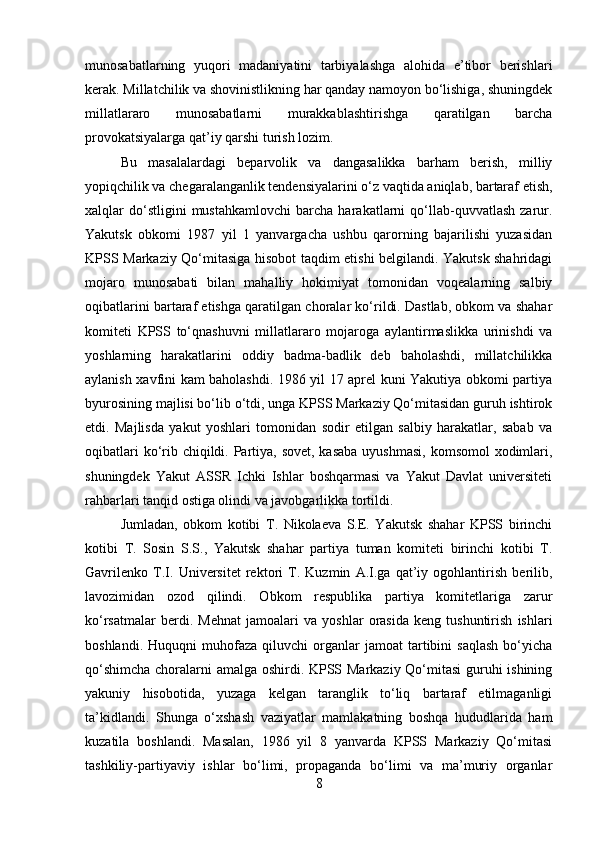 munosabatlarning   yuqori   madaniyatini   tarbiyalashga   alohida   e’tibor   berishlari
kerak. Millatchilik va shovinistlikning har qanday namoyon bo‘lishiga, shuningdek
millatlararo   munosabatlarni   murakkablashtirishga   qaratilgan   barcha
provokatsiyalarga qat’iy qarshi turish lozim. 
Bu   masalalardagi   beparvolik   va   dangasalikka   barham   berish,   milliy
yopiqchilik va chegaralanganlik tendensiyalarini o‘z vaqtida aniqlab, bartaraf etish,
xalqlar   do‘stligini   mustahkamlovchi   barcha   harakatlarni   qo‘llab-quvvatlash   zarur.
Yakutsk   obkomi   1987   yil   1   yanvargacha   ushbu   qarorning   bajarilishi   yuzasidan
KPSS Markaziy Qo‘mitasiga hisobot taqdim etishi belgilandi. Yakutsk shahridagi
mojaro   munosabati   bilan   mahalliy   hokimiyat   tomonidan   voqealarning   salbiy
oqibatlarini bartaraf etishga qaratilgan choralar ko‘rildi. Dastlab, obkom va shahar
komiteti   KPSS   to‘qnashuvni   millatlararo   mojaroga   aylantirmaslikka   urinishdi   va
yoshlarning   harakatlarini   oddiy   badma-badlik   deb   baholashdi,   millatchilikka
aylanish xavfini kam baholashdi. 1986 yil 17 aprel kuni Yakutiya obkomi partiya
byurosining majlisi bo‘lib o‘tdi, unga KPSS Markaziy Qo‘mitasidan guruh ishtirok
etdi.   Majlisda   yakut   yoshlari   tomonidan   sodir   etilgan   salbiy   harakatlar,   sabab   va
oqibatlari  ko‘rib chiqildi. Partiya, sovet, kasaba uyushmasi,  komsomol  xodimlari,
shuningdek   Yakut   ASSR   Ichki   Ishlar   boshqarmasi   va   Yakut   Davlat   universiteti
rahbarlari tanqid ostiga olindi va javobgarlikka tortildi. 
Jumladan,   obkom   kotibi   T.   Nikolaeva   S.E.   Yakutsk   shahar   KPSS   birinchi
kotibi   T.   Sosin   S.S.,   Yakutsk   shahar   partiya   tuman   komiteti   birinchi   kotibi   T.
Gavrilenko   T.I.   Universitet   rektori   T.   Kuzmin   A.I.ga   qat’iy   ogohlantirish   berilib,
lavozimidan   ozod   qilindi.   Obkom   respublika   partiya   komitetlariga   zarur
ko‘rsatmalar   berdi.   Mehnat   jamoalari   va   yoshlar   orasida   keng   tushuntirish   ishlari
boshlandi.   Huquqni   muhofaza   qiluvchi   organlar   jamoat   tartibini   saqlash   bo‘yicha
qo‘shimcha choralarni amalga oshirdi. KPSS Markaziy Qo‘mitasi  guruhi ishining
yakuniy   hisobotida,   yuzaga   kelgan   taranglik   to‘liq   bartaraf   etilmaganligi
ta’kidlandi.   Shunga   o‘xshash   vaziyatlar   mamlakatning   boshqa   hududlarida   ham
kuzatila   boshlandi.   Masalan,   1986   yil   8   yanvarda   KPSS   Markaziy   Qo‘mitasi
tashkiliy-partiyaviy   ishlar   bo‘limi,   propaganda   bo‘limi   va   ma’muriy   organlar
8 