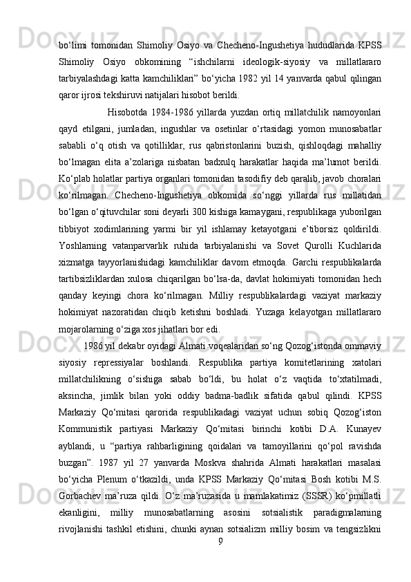 bo‘limi   tomonidan   Shimoliy   Osiyo   va   Checheno-Ingushetiya   hududlarida   KPSS
Shimoliy   Osiyo   obkomining   “ishchilarni   ideologik-siyosiy   va   millatlararo
tarbiyalashdagi katta kamchiliklari” bo‘yicha 1982 yil 14 yanvarda qabul qilingan
qaror ijrosi tekshiruvi natijalari hisobot berildi. 
Hisobotda   1984-1986   yillarda   yuzdan   ortiq   millatchilik   namoyonlari
qayd   etilgani,   jumladan,   ingushlar   va   osetinlar   o‘rtasidagi   yomon   munosabatlar
sababli   o‘q   otish   va   qotilliklar,   rus   qabristonlarini   buzish,   qishloqdagi   mahalliy
bo‘lmagan   elita   a’zolariga   nisbatan   badxulq   harakatlar   haqida   ma’lumot   berildi.
Ko‘plab holatlar partiya organlari tomonidan tasodifiy deb qaralib, javob choralari
ko‘rilmagan.   Checheno-Ingushetiya   obkomida   so‘nggi   yillarda   rus   millatidan
bo‘lgan o‘qituvchilar soni deyarli 300 kishiga kamaygani, respublikaga yuborilgan
tibbiyot   xodimlarining   yarmi   bir   yil   ishlamay   ketayotgani   e’tiborsiz   qoldirildi.
Yoshlarning   vatanparvarlik   ruhida   tarbiyalanishi   va   Sovet   Qurolli   Kuchlarida
xizmatga   tayyorlanishidagi   kamchiliklar   davom   etmoqda.   Garchi   respublikalarda
tartibsizliklardan   xulosa   chiqarilgan   bo‘lsa-da,   davlat   hokimiyati   tomonidan   hech
qanday   keyingi   chora   ko‘rilmagan.   Milliy   respublikalardagi   vaziyat   markaziy
hokimiyat   nazoratidan   chiqib   ketishni   boshladi.   Yuzaga   kelayotgan   millatlararo
mojarolarning o‘ziga xos jihatlari bor edi. 
1986 yil dekabr oyidagi Almati voqealaridan so‘ng Qozog‘istonda ommaviy
siyosiy   repressiyalar   boshlandi.   Respublika   partiya   komitetlarining   xatolari
millatchilikning   o‘sishiga   sabab   bo‘ldi,   bu   holat   o‘z   vaqtida   to‘xtatilmadi,
aksincha,   jimlik   bilan   yoki   oddiy   badma-badlik   sifatida   qabul   qilindi.   KPSS
Markaziy   Qo‘mitasi   qarorida   respublikadagi   vaziyat   uchun   sobiq   Qozog‘iston
Kommunistik   partiyasi   Markaziy   Qo‘mitasi   birinchi   kotibi   D.A.   Kunayev
ayblandi,   u   “partiya   rahbarligining   qoidalari   va   tamoyillarini   qo‘pol   ravishda
buzgan”.   1987   yil   27   yanvarda   Moskva   shahrida   Almati   harakatlari   masalasi
bo‘yicha   Plenum   o‘tkazildi,   unda   KPSS   Markaziy   Qo‘mitasi   Bosh   kotibi   M.S.
Gorbachev   ma’ruza   qildi.   O‘z   ma’ruzasida   u   mamlakatimiz   (SSSR)   ko‘pmillatli
ekanligini,   milliy   munosabatlarning   asosini   sotsialistik   paradigmalarning
rivojlanishi   tashkil   etishini,   chunki   aynan   sotsializm   milliy   bosim   va   tengsizlikni
9 