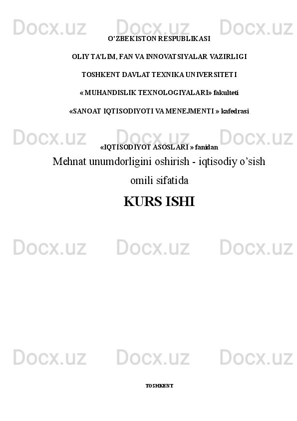 O’ZBEKISTON RESPUBLIKASI
OLIY TA’LIM, FAN VA INNOVATSIYALAR VAZIRLIGI
TOSHKENT DAVLAT TEXNIKA UNIVERSITETI
« MUHANDISLIK TEXNOLOGIYALARI»   fakulteti
«SANOAT IQTISODIYOTI VA MENEJMENTI » kafedrasi
«IQTISODIYOT ASOSLARI » fanidan
Mehnat unumdorligini oshirish - iqtisodiy o’sish
omili sifatida
KURS ISHI
TOSHKENT   