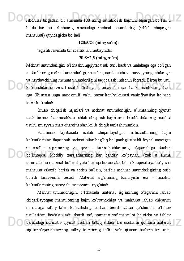 ishchilar   brigadasi   bir   smenada   100   ming   so’mlik   ish   hajmini   bajargan   bo’lsa,   u
holda   har   bir   ishchining   smenadagi   mehnat   unumdorligi   (ishlab   chiqargan
mahsuloti) quyidagicha bo’ladi:
120:5/24 (ming so’m);
tegishli ravishda bir soatlik ish mobaynida:
20:8=2,5 (ming so’m)
Mehnat unumdorligini o’lchashningqiytat usuli turli kasb va malakaga ega bo’lgan
xodimlarning mehnat unumdorligi, masalan, qandolatchi va novvoyning, chilangar
va haydovchining mehnat unumdorligini taqqoslash imkonin iberadi. Biroq bu usul
ko’rinishdan   universal   usul   bo’lishiga   qaramay,   bir   qancha   kamchiliklarga   ham
ega.   Xususan   unga   narx   omili,   ya’ni   bozor   kon’yukturasi   vaninflyatsiya   ko’proq
ta’sir ko’rsatadi.
Ishlab   chiqarish   hajmlari   va   mehnat   unumdorligini   o’lchashning   qiymat
usuli   birmuncha   murakkab   ishlab   chiqarish   hajmlarini   hisoblashda   eng   maqbul
usulni muayyan shart-sharoitlardan kelib chiqib tanlash mumkin. 
V atanimiz   tajribasida   ishlab   chiqarilayotgan   mahsulotlarning   hajm
ko’rsatkichlari faqat jonli mehnat bilan bog’liq bo’lganligi sababli foydalinayotgan
materiallar   sig’imining   va   qiymat   ko’rsatkichlarining   o’zgarishiga   duchor
bo’lmoqda.   Moddiy   xarajatlarrning   har   qanday   ko’payishi   (xoh   u   ancha
qimmatbaho material bo’lsin) yoki boshqa korxonalar bilan kooperatsiya bo’yicha
mahsulot   etkazib   berish   va   sotish   bo’lsin,   baribir   mehnat   unumdorligining   ortib
borish   tasavvurini   beradi.   Material   sig’imining   kamayishi   esa   –   mazkur
ko’rsatkichning pasayishi tasavvurini uyg’otadi.
Mehnat   unumdorligini   o’lchashda   material   sig’imining   o’zgarishi   ishlab
chiqarilayotgan   mahsulotning   hajm   ko’rsatkichiga   va   mahsulot   ishlab   chiqarish
normasiga   salbiy   ta’sir   ko’rsatishiga   barham   berish   uchun   qo’shimcha   o’lchov
usullaridan   foydalaniladi:   shartli   sof,   normativ   sof   mahsulot   bo’yicha   va   ishlov
berishdagi   normativ   qiymat   usullari   tatbiq   etiladi.   Bu   usullarni   qo’llash   material
sig’imio’zgarishlarining   salbiy   ta’sirining   to’liq   yoki   qisman   barham   toptiradi.
10 