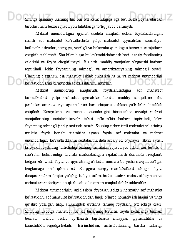 Shunga   qaramay   ularning   har   biri   o’z   kamchiligiga   ega   bo’lib,   haqiqatla   ulardan
birortasi ham bozor iqtisodiyoti talablariga to’liq javob bermaydi.
Mehnat   unumdorligini   qiymat   usulida   aniqlash   uchun   foydalaniladigan
shartli   sof   mahsulot   ko’rsatkichida   yalpi   mahsulot   qiymatidan   xomashyo,
butlovchi ashyolar, energiya, yoqilg’i va hokazolarga qilingan bevosita xarajatlarni
chegirib tashlanadi. Shu bilan birga bu ko’rsatkichdan ish haqi, asosiy fondlarning
eskirishi   va   foyda   chegirilmaydi.   Bu   erda   moddiy   xarajatlar   o’zgarishi   barham
toptiriladi,   lekin   foydanining   salmog’i   va   amortizatsiyaning   salmog’i   ortadi.
Ularning   o’zgarishi   esa   mahsulot   ishlab   chiqarish   hajmi   va   mehnat   unumdorligi
ko’rsatkichlarini birmuncha soxtalashtirishi mumkin.
Mehnat   unumdorligi   aniqlashda   foydalaniladigan   sof   mahsulot
ko’rsatkichida   yalpi   mahsulot   qiymatidan   barcha   moddiy   xarajatlarni,   shu
jumladan   amortizatsiya   ajratmalarini   ham   chiqarib   tashlash   yo’li   bilan   hisoblab
chiqiladi.   Xarajatlarni   va   mehnat   unumdorlgini   hisoblashda   avvalgi   mehnat
xarajatlarining   soxtalashtiruvchi   ta’siri   to’la-to’kis   barham   toptiriladi,   lekin
foydaning salmog’i jiddiy ravishda ortadi. Shuning uchun turli mahsulot xillarining
turlicha   foyda   berishi   sharoitida   aynan   foyda   sof   mahsulot   va   mehnat
unumdorligini ko’rsatkichlarini soxtalashtirishda asosiy rol o’ynaydi.   Shuni aytish
kifoyaki,  foydaning  turlichaligi   bizning mamlakat  iqtisodiyot   uchun xos  bo’lib, u
sho’rolar   hukmronligi   davrida   markazlashgan   rejalashtirish   doirasida   rivojlanib
kelgan edi. Unda foyda va qiymatning o’rtacha normasi bo’yicha mavjud bo’lgan
tenglamaga   amal   qilmas   edi.   Ko’pgina   xorijiy   mamlakatlarda   olingan   foyda
darajasi  muhim  farqlar yo’qligi tufayli sof  mahsulot  usulini  mahsulot hajmlari  va
mehnat unumdorligini aniqlash uchun batamom maqbul deb hisoblaydilar.
Mehnat   unumdorlgini   aniqlashda   foydalaniladigan   normativ   sof   mahsulot
ko’rsatkichi sof mahsulot ko’rsatkichidan farqli o’laroq nomativ ish haqini va unga
qo’shib   yozilgan   haqi,   shuningdek   o’rtacha   tarmoq   foydasini   o’z   ichiga   oladi.
Shuning   hisobiga   mahsulot   har   xil   turlarning   turlicha   foyda   keltirishga   barham
beriladi.   Ushbu   usulni   qo’llanish   tajribasida   muayyan   qiyinchiliklar   va
kamchiliklar vujudga keladi.  Birinchidan,   mahsulotlarning   barcha   turlariga
11 