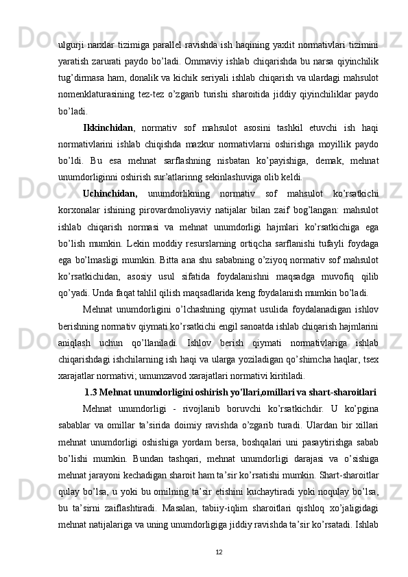 ulgurji   narxlar   tizimiga   parallel   ravishda   ish   haqining   yaxlit   normativlari   tizimini
yaratish  zarurati   paydo  bo’ladi.  Ommaviy  ishlab   chiqarishda  bu  narsa   qiyinchilik
tug’dirmasa ham, donalik va kichik seriyali ishlab chiqarish va ulardagi mahsulot
nomenklaturasining   tez-tez   o’zgarib   turishi   sharoitida   jiddiy   qiyinchiliklar   paydo
bo’ladi.
Ikkinchidan ,   normativ   sof   mahsulot   asosini   tashkil   etuvchi   ish   haqi
normativlarini   ishlab   chiqishda   mazkur   normativlarni   oshirishga   moyillik   paydo
bo’ldi.   Bu   esa   mehnat   sarflashning   nisbatan   ko’payishiga,   demak,   mehnat
unumdorliginni oshirish sur’atlarinng sekinlashuviga olib keldi.
Uchinchidan,   unumdorlikning   normativ   sof   mahsulot   ko’rsatkichi
korxonalar   ishining   pirovardmoliyaviy   natijalar   bilan   zaif   bog’langan:   mahsulot
ishlab   chiqarish   normasi   va   mehnat   unumdorligi   hajmlari   ko’rsatkichiga   ega
bo’lish   mumkin.   Lekin   moddiy   resurslarning   ortiqcha   sarflanishi   tufayli   foydaga
ega  bo’lmasligi   mumkin. Bitta  ana  shu  sababning  o’ziyoq normativ sof   mahsulot
ko’rsatkichidan,   asosiy   usul   sifatida   foydalanishni   maqsadga   muvofiq   qilib
qo’yadi. Unda faqat tahlil qilish maqsadlarida keng foydalanish mumkin bo’ladi.
Mehnat   unumdorligini   o’lchashning   qiymat   usulida   foydalanadigan   ishlov
berishning normativ qiymati ko’rsatkichi engil sanoatda ishlab chiqarish hajmlarini
aniqlash   uchun   qo’llaniladi.   Ishlov   berish   qiymati   normativlariga   ishlab
chiqarishdagi ishchilarning ish haqi va ularga yoziladigan qo’shimcha haqlar, tsex
xarajatlar normativi; umumzavod xarajatlari normativi kiritiladi.
1.3 Мehnat unumdorligini oshirish yo'llari , omillari va shart-sharoitlari
Mehnat   unumdorligi   -   rivojlanib   boruvchi   ko’rsatkichdir.   U   ko’pgina
sabablar   va   omillar   ta’sirida   doimiy   ravishda   o’zgarib   turadi.   Ulardan   bir   xillari
mehnat   unumdorligi   oshishiga   yordam   bersa,   boshqalari   uni   pasaytirishga   sabab
bo’lishi   mumkin.   Bundan   tashqari,   mehnat   unumdorligi   darajasi   va   o’sishiga
mehnat jarayoni kechadigan sharoit ham ta’sir ko’rsatishi mumkin. Shart-sharoitlar
qulay bo’lsa,  u  yoki   bu omilning  ta’sir   etishini   kuchaytiradi   yoki  noqulay  bo’lsa,
bu   ta’sirni   zaiflashtiradi.   Masalan,   tabiiy-iqlim   sharoitlari   qishloq   xo’jaligidagi
mehnat natijalariga va uning unumdorligiga jiddiy ravishda ta’sir ko’rsatadi. Ishlab
12 