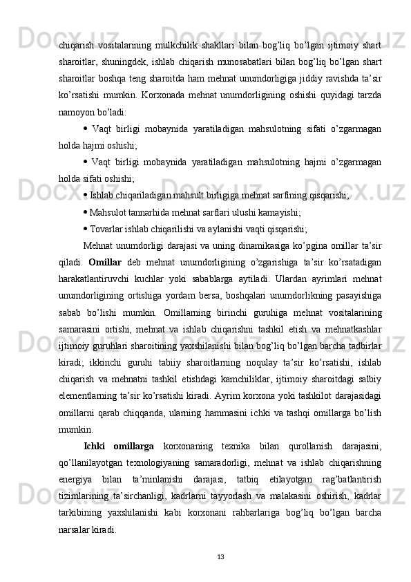 chiqarish   vositalarining   mulkchilik   shakllari   bilan   bog’liq   bo’lgan   ijtimoiy   shart
sharoitlar,   shuningdek,   ishlab   chiqarish   munosabatlari   bilan   bog’liq   bo’lgan   shart
sharoitlar boshqa teng sharoitda ham mehnat unumdorligiga jiddiy ravishda ta’sir
ko’rsatishi   mumkin.   Korxonada   mehnat   unumdorligining   oshishi   quyidagi   tarzda
namoyon bo’ladi:
   Vaqt   birligi   mobaynida   yaratiladigan   mahsulotning   sifati   o’zgarmagan
holda hajmi oshishi;
   Vaqt   birligi   mobaynida   yaratiladigan   mahsulotning   hajmi   o’zgarmagan
holda sifati oshishi;
  Ishlab chiqariladigan mahsult birligiga mehnat sarfining qisqarishi;
  Mahsulot tannarhida mehnat sarflari ulushi kamayishi;
  Tovarlar ishlab chiqarilishi va aylanishi vaqti qisqarishi;
Mehnat  unumdorligi darajasi va uning dinamikasiga ko’pgina omillar ta’sir
qiladi.   Omillar   deb   mehnat   unumdorligining   o’zgarishiga   ta’sir   ko’rsatadigan
harakatlantiruvchi   kuchlar   yoki   sabablarga   aytiladi.   Ulardan   ayrimlari   mehnat
unumdorligining   ortishiga   yordam   bersa,   boshqalari   unumdorlikning   pasayishiga
sabab   bo’lishi   mumkin.   Omillarning   birinchi   guruhiga   mehnat   vositalarining
samarasini   ortishi,   mehnat   va   ishlab   chiqarishni   tashkil   etish   va   mehnatkashlar
ijtimoiy guruhlari sharoitining yaxshilanishi bilan bog’liq bo’lgan barcha tadbirlar
kiradi;   ikkinchi   guruhi   tabiiy   sharoitlarning   noqulay   ta’sir   ko’rsatishi,   ishlab
chiqarish   va   mehnatni   tashkil   etishdagi   kamchiliklar,   ijtimoiy   sharoitdagi   salbiy
elementlarning ta’sir ko’rsatishi kiradi. Ayrim korxona yoki tashkilot darajasidagi
omillarni   qarab   chiqqanda,   ularning   hammasini   ichki   va   tashqi   omillarga   bo’lish
mumkin.
Ichki   omillarga   korxonaning   texnika   bilan   qurollanish   darajasini,
qo’llanilayotgan   texnologiyaning   samaradorligi,   mehnat   va   ishlab   chiqarishning
energiya   bilan   ta’minlanishi   darajasi,   tatbiq   etilayotgan   rag’batlantirish
tizimlarining   ta’sirchanligi,   kadrlarni   tayyorlash   va   malakasini   oshirish,   kadrlar
tarkibining   yaxshilanishi   kabi   korxonani   rahbarlariga   bog’liq   bo’lgan   barcha
narsalar kiradi.
13 