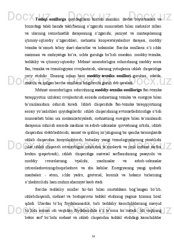 Tashqi   omillarga   quyidagilarni   kiritish   mumkin:   davlat   buyurtmalari   va
bozordagi   talab   hamda   takliflarning   o’zgarishi   munosabati   bilan   mahsulot   xillari
va   ularning   sermehnatlik   darajasining   o’zgarishi;   jamiyat   va   mintaqalarning
ijtimoiy-iqtisodiy   o’zgarishlari;   mehnatni   kooperatsiyalashuv   darajasi,   moddiy
texnika   ta’minoti   tabiiy   shart-sharoitlar   va   hokazolar.   Barcha   omillarni   o’z   ichki
mazmuni   va   mohiyatiga   ko’ra,   uchta   guruhga   bo’lish   mumkin:   moddiy-texnika,
tashkiliy   va   ijtimoiy-iqtisodiy.   Mehnat   unumdorligini   oshirishning   moddiy   asosi
fan, texnika va texnologiyani rivojlantirish, ularning yutuqlarini ishlab chiqarishga
joriy   etishdir.   Shuning   uchun   ham   moddiy-texnika   omillari   guruhini,   odatda,
etakchi va qolgan barcha omillarni belgilovchi guruh deb qaraladi.
Mehnat unumdorligini oshirishning  moddiy-texnika omillariga  fan-texnika
taraqqiyotini  uzluksiz  rivojlantirish asosida  mehnatning texnika va energiya bilan
ta’minlanishini   oshirish   kiradi.   Ishlab   chiqarishda   fan-texnika   taraqqiyotining
asosiy yo’nalishlari quyidagilardir: ishlab chiqarishning avtomatlashtirishga o’tish
munosabati   bilan   uni   mexanizatsiyalash;   mehnatning   energiya   bilan   ta’minlanish
darajasini oshirish asosida mashina va asbob-uskunalar quvvatining ortishi; ishlab
chiqarishni elektrlashtirish; sanoat va qishloq xo’jaligining bir qancha tarmoqlarida
ishlab   chiqarishni   kimyolashtirish;   butunlay   yangi   texnologiyalarning   yaratilishi
(ular   ishlab   chiqarish   intensivligini   oshirishni   ta’minlaydi   va   jonli   mehnat   sarfini
keskin   qisqartiradi);   ishlab   chiqarishga   material   sarflanishining   pasayishi   va
moddiy   resurslarning   tejalishi;   mashinalar   va   asbob-uskunalar
ixtisoslashuviningchuqurlashuvi   va   shu   kabilar.   Energiyaning   yangi   qudratli
manbalari   -   atom,   ichki   yadro,   geoterial,   kosmik   va   hokazo   turlarining
o’zlashtirilishi ham muhim ahamiyat kasb etadi.
Barcha   tashkiliy   omillar   bir-biri   bilan   mustahkam   bog’langan   bo’lib,
ishlabchiqarish,   mehnat   va   boshqaruvni   tashkil   etishning   yagona   tizimini   hosil
qiladi.   Ulardan   to’liq   foydalanmaslik,   turli   tashkiliy   kamchiliklarning   mavjud
bo’lishi   asosan   ish   vaqtidan   foydalanishda   o’z   ta’sirini   ko’rsatadi.   Ish   vaqtining
bekor   sarf   bo’lishi   mehnat   va   ishlab   chiqarishni   tashkil   etishdagi   kamchiliklar
14 