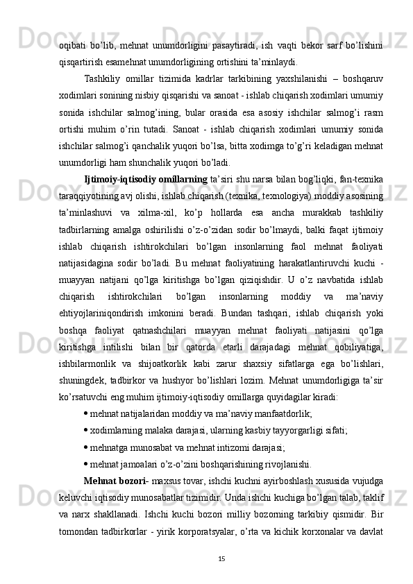 oqibati   bo’lib,   mehnat   unumdorligini   pasaytiradi,   ish   vaqti   bekor   sarf   bo’lishini
qisqartirish esamehnat unumdorligining ortishini ta’minlaydi.
Tashkiliy   omillar   tizimida   kadrlar   tarkibining   yaxshilanishi   –   boshqaruv
xodimlari sonining nisbiy qisqarishi va sanoat - ishlab chiqarish xodimlari umumiy
sonida   ishchilar   salmog’ining,   bular   orasida   esa   asosiy   ishchilar   salmog’i   rasm
ortishi   muhim   o’rin   tutadi.   Sanoat   -   ishlab   chiqarish   xodimlari   umumiy   sonida
ishchilar salmog’i qanchalik yuqori bo’lsa, bitta xodimga to’g’ri keladigan mehnat
unumdorligi ham shunchalik yuqori bo’ladi.
Ijtimoiy-iqtisodiy omillarning  ta’siri shu narsa bilan bog’liqki, fan-texnika
taraqqiyotining avj olishi, ishlab chiqarish (texnika, texnologiya) moddiy asosining
ta’minlashuvi   va   xilma-xil,   ko’p   hollarda   esa   ancha   murakkab   tashkiliy
tadbirlarning   amalga   oshirilishi   o’z-o’zidan   sodir   bo’lmaydi,   balki   faqat   ijtimoiy
ishlab   chiqarish   ishtirokchilari   bo’lgan   insonlarning   faol   mehnat   faoliyati
natijasidagina   sodir   bo’ladi.   Bu   mehnat   faoliyatining   harakatlantiruvchi   kuchi   -
muayyan   natijani   qo’lga   kiritishga   bo’lgan   qiziqishdir.   U   o’z   navbatida   ishlab
chiqarish   ishtirokchilari   bo’lgan   insonlarning   moddiy   va   ma’naviy
ehtiyojlariniqondirish   imkonini   beradi.   Bundan   tashqari,   ishlab   chiqarish   yoki
boshqa   faoliyat   qatnashchilari   muayyan   mehnat   faoliyati   natijasini   qo’lga
kiritishga   intilishi   bilan   bir   qatorda   etarli   darajadagi   mehnat   qobiliyatiga,
ishbilarmonlik   va   shijoatkorlik   kabi   zarur   shaxsiy   sifatlarga   ega   bo’lishlari,
shuningdek,   tadbirkor   va   hushyor   bo’lishlari   lozim.   Mehnat   unumdorligiga   ta’sir
ko’rsatuvchi eng muhim ijtimoiy-iqtisodiy omillarga quyidagilar kiradi:
  mehnat natijalaridan moddiy va ma’naviy manfaatdorlik;
  xodimlarning malaka darajasi, ularning kasbiy tayyorgarligi sifati;
  mehnatga munosabat va mehnat intizomi darajasi;
  mehnat jamoalari o’z-o’zini boshqarishining rivojlanishi.
Mehnat bozori-  maxsus tovar, ishchi kuchni ayirboshlash xususida vujudga
keluvchi iqtisodiy munosabatlar tizimidir.   Unda ishchi kuchiga bo’lgan talab, taklif
va   narx   shakllanadi.   Ishchi   kuchi   bozori   milliy   bozorning   tarkibiy   qismidir.   Bir
tomondan tadbirkorlar - yirik korporatsyalar, o’rta va kichik korxonalar va davlat
15 