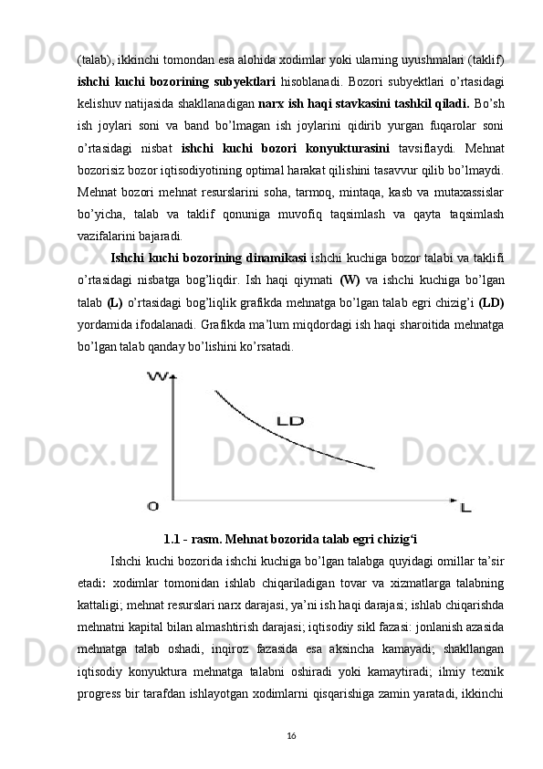 (talab), ikkinchi tomondan esa alohida xodimlar yoki ularning uyushmalari (taklif)
ishchi   kuchi   bozorining   subyektlari   hisoblanadi.   Bozori   subyektlari   o’rtasidagi
kelishuv natijasida shakllanadigan   narx ish haqi stavkasini tashkil qiladi.   Bo’sh
ish   joylari   soni   va   band   bo’lmagan   ish   joylarini   qidirib   yurgan   fuqarolar   soni
o’rtasidagi   nisbat   ishchi   kuchi   bozori   konyukturasini   tavsiflaydi.   Mehnat
bozorisiz bozor iqtisodiyotining optimal harakat qilishini tasavvur qilib bo’lmaydi.
Mehnat   bozori   mehnat   resurslarini   soha,   tarmoq,   mintaqa,   kasb   va   mutaxassislar
bo’yicha,   talab   va   taklif   qonuniga   muvofiq   taqsimlash   va   qayta   taqsimlash
vazifalarini bajaradi. 
Ishchi  kuchi bozorining dinamikasi   ishchi  kuchiga bozor  talabi va taklifi
o’rtasidagi   nisbatga   bog’liqdir.   Ish   haqi   qiymati   (W)   va   ishchi   kuchiga   bo’lgan
talab  (L)   o’rtasidagi bog’liqlik grafikda mehnatga bo’lgan talab egri chizig’i   (LD)
yordamida ifodalanadi. Grafikda ma’lum miqdordagi ish haqi sharoitida mehnatga
bo’lgan talab qanday bo’lishini ko’rsatadi.
1.1 - rasm. Mehnat bozorida talab egri chizig iʻ
Ishchi kuchi bozorida ishchi kuchiga bo’lgan talabga quyidagi omillar ta’sir
etadi :   xodimlar   tomonidan   ishlab   chiqariladigan   tovar   va   xizmatlarga   talabning
kattaligi; mehnat resurslari narx darajasi, ya’ni ish haqi darajasi; ishlab chiqarishda
mehnatni kapital bilan almashtirish darajasi; iqtisodiy sikl fazasi: jonlanish azasida
mehnatga   talab   oshadi,   inqiroz   fazasida   esa   aksincha   kamayadi;   shakllangan
iqtisodiy   konyuktura   mehnatga   talabni   oshiradi   yoki   kamaytiradi;   ilmiy   texnik
progress bir tarafdan ishlayotgan xodimlarni qisqarishiga zamin yaratadi, ikkinchi
16 