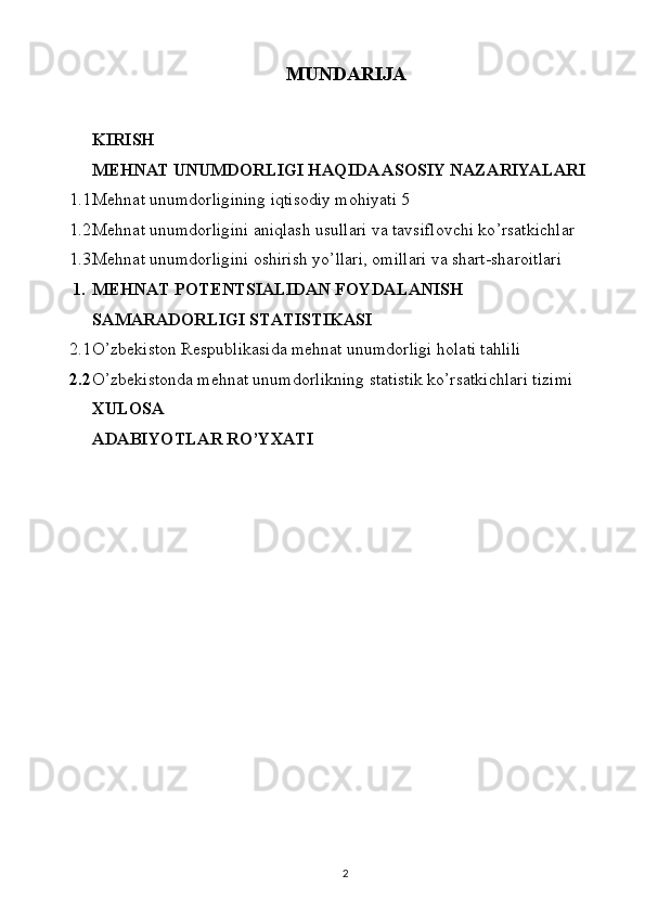 MUNDARIJA
KIRISH
MEHNAT UNUMDORLIGI HAQIDA ASOSIY NAZARIYALARI
1.1 Mehnat unumdorligining iqtisodiy mohiyati  5
1.2 Mehnat unumdorligini aniqlash usullari va  tavsiflovchi ko ’ rsatkichlar
1.3 Мehnat unumdorligini oshirish yo ’ llari ,  omillari va shart-sharoitlari
1. MEHNAT POTENTSIALIDAN FOYDALANISH 
SAMARADORLIGI STATISTIKASI
2.1 O’zbekiston Respublikasida mehnat unumdorligi holati tahlili
2.2 O ’ zbekistonda mehnat unumdorlikning statistik ko’rsatkichlari tizimi
XULOSA
ADABIYOTLAR RO’YXATI
2 