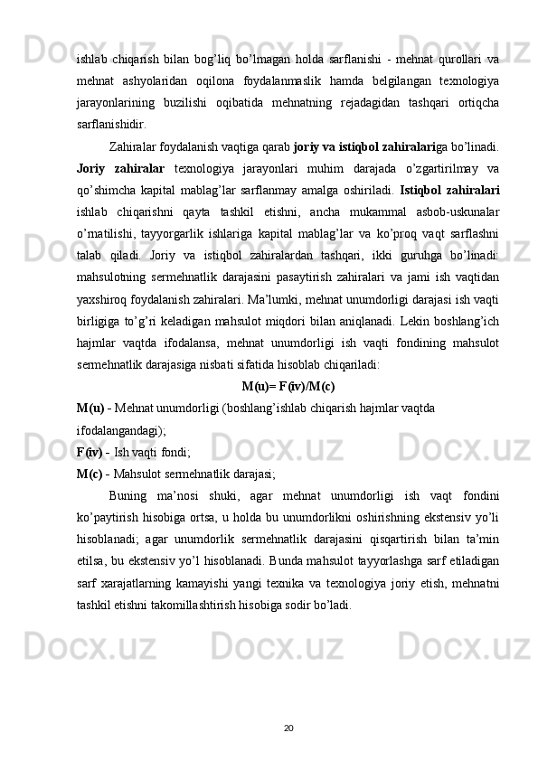 ishlab   chiqarish   bilan   bog’liq   bo’lmagan   holda   sarflanishi   -   mehnat   qurollari   va
mehnat   ashyolaridan   oqilona   foydalanmaslik   hamda   belgilangan   texnologiya
jarayonlarining   buzilishi   oqibatida   mehnatning   rejadagidan   tashqari   ortiqcha
sarflanishidir.
Zahiralar foydalanish vaqtiga qarab  joriy va istiqbol zahiralari ga bo’linadi.
Joriy   zahiralar   texnologiya   jarayonlari   muhim   darajada   o’zgartirilmay   va
qo’shimcha   kapital   mablag’lar   sarflanmay   amalga   oshiriladi.   Istiqbol   zahiralari
ishlab   chiqarishni   qayta   tashkil   etishni,   ancha   mukammal   asbob-uskunalar
o’rnatilishi,   tayyorgarlik   ishlariga   kapital   mablag’lar   va   ko’proq   vaqt   sarflashni
talab   qiladi.   Joriy   va   istiqbol   zahiralardan   tashqari,   ikki   guruhga   bo’linadi:
mahsulotning   sermehnatlik   darajasini   pasaytirish   zahiralari   va   jami   ish   vaqtidan
yaxshiroq foydalanish zahiralari. Ma’lumki, mehnat unumdorligi darajasi ish vaqti
birligiga  to’g’ri   keladigan  mahsulot   miqdori  bilan  aniqlanadi.  Lekin  boshlang’ich
hajmlar   vaqtda   ifodalansa,   mehnat   unumdorligi   ish   vaqti   fondining   mahsulot
sermehnatlik darajasiga nisbati sifatida hisoblab chiqariladi:
M(u)= F(iv)/M(c)
M(u) -  Mehnat unumdorligi (boshlang’ishlab chiqarish hajmlar vaqtda 
ifodalangandagi);
F(iv) -  Ish vaqti fondi;
M(c) -  Mahsulot sermehnatlik darajasi;
Buning   ma’nosi   shuki,   agar   mehnat   unumdorligi   ish   vaqt   fondini
ko’paytirish   hisobiga   ortsa,   u  holda   bu  unumdorlikni   oshirishning   ekstensiv   yo’li
hisoblanadi;   agar   unumdorlik   sermehnatlik   darajasini   qisqartirish   bilan   ta’min
etilsa, bu ekstensiv  yo’l hisoblanadi. Bunda mahsulot  tayyorlashga sarf etiladigan
sarf   xarajatlarning   kamayishi   yangi   texnika   va   texnologiya   joriy   etish,   mehnatni
tashkil etishni takomillashtirish hisobiga sodir bo’ladi.
20 