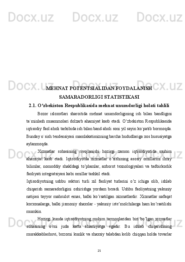 MEHNAT POTENTSIALIDAN FOYDALANISH
SAMARADORLIGI STATISTIKASI
2.1. O zbekiston Respublikasida mehnat unumdorligi holati tahliliʻ
Bozor   isloxotlari   sharoitida   mehnat   unumdorligining   ish   bilan   bandligini
ta`minlash muammolari dolzarb ahamiyat kasb etadi. O ʻ zbekiston Respublikasida
iqtisodiy faol aholi tarkibida ish bilan band aholi soni yil sayin ko`patib bormoqda.
Bunday o`sish tendensiyasi mamlakatimizning barcha hududlariga xos hususiyatga
aylanmoqda.
Xizmatlar   sohasining   rivojlanishi   hozirgi   zamon   iqtisodiyotida   muhim
ahamiyat   kasb   etadi.   Iqtisodiyotda   xizmatlar   o sishining   asosiy   omillarini   ilmiy	
ʼ
bilimlar,   nomoddiy   shakldagi   to plamlar,   axborot   texnologiyalari   va   tadbirkorlik	
ʼ
faoliyati integratsiyasi kabi omillar tashkil etadi.
Iqtisodiyotning   ushbu   sektori   turli   xil   faoliyat   turlarini   o z   ichiga   olib,   ishlab	
ʼ
chiqarish   samaradorligini   oshirishga   yordam   beradi.   Ushbu   faoliyatning   yakuniy
natijasi   tayyor   mahsulot   emas,   balki   ko rsatilgan   xizmatlardir.   Xizmatlar   nafaqat	
ʼ
korxonalarga, balki jismoniy shaxslar - yakuniy iste molchilarga ham ko rsatilishi	
ʼ ʼ
mumkin.
Hozirgi   kunda   iqtisodiyotning   muhim   tarmoqlaridan   biri   bo lgan   xizmatlar	
ʼ
sohasining   o rni   juda   katta   ahamiyatga   egadir.   Bu   ishlab   chiqarishning	
ʼ
murakkablashuvi, bozorni kunlik va shaxsiy talabdan kelib chiqqan holda tovarlar
21 