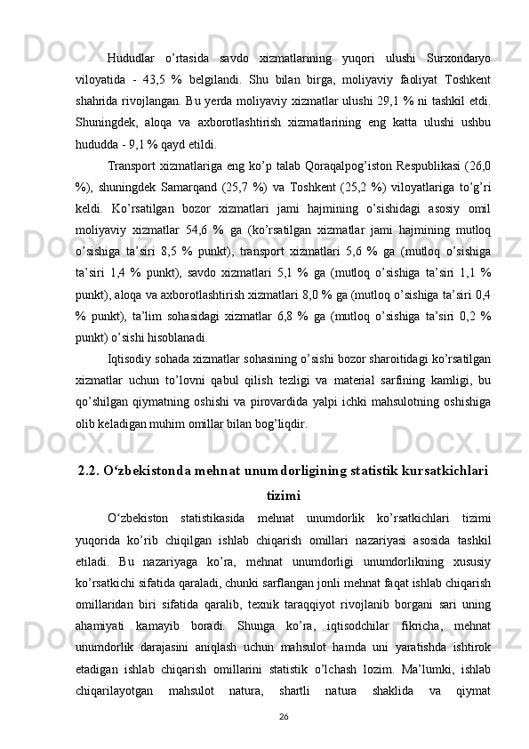 Hududlar   o’rtasida   savdo   xizmatlarining   yuqori   ulushi   Surxondaryo
viloyatida   -   43,5   %   belgilandi.   Shu   bilan   birga,   moliyaviy   faoliyat   Toshkent
shahrida rivojlangan. Bu yerda moliyaviy xizmatlar ulushi  29,1 % ni tashkil etdi.
Shuningdek,   aloqa   va   axborotlashtirish   xizmatlarining   eng   katta   ulushi   ushbu
hududda - 9,1 % qayd etildi.
Transport   xizmatlariga   eng   ko’p   talab  Qoraqalpog’iston   Respublikasi   (26,0
%),   shuningdek   Samarqand   (25,7   %)   va   Toshkent   (25,2   %)   viloyatlariga   to’g’ri
keldi.   Ko’rsatilgan   bozor   xizmatlari   jami   hajmining   o’sishidagi   asosiy   omil
moliyaviy   xizmatlar   54,6   %   ga   (ko’rsatilgan   xizmatlar   jami   hajmining   mutloq
o’sishiga   ta’siri   8,5   %   punkt),   transport   xizmatlari   5,6   %   ga   (mutloq   o’sishiga
ta’siri   1,4   %   punkt),   savdo   xizmatlari   5,1   %   ga   (mutloq   o’sishiga   ta’siri   1,1   %
punkt), aloqa va axborotlashtirish xizmatlari 8,0 % ga (mutloq o’sishiga ta’siri 0,4
%   punkt),   ta’lim   sohasidagi   xizmatlar   6,8   %   ga   (mutloq   o’sishiga   ta’siri   0,2   %
punkt) o’sishi hisoblanadi.
Iqtisodiy sohada xizmatlar sohasining o’sishi bozor sharoitidagi ko’rsatilgan
xizmatlar   uchun   to’lovni   qabul   qilish   tezligi   va   material   sarfining   kamligi,   bu
qo’shilgan   qiymatning   oshishi   va   pirovardida   yalpi   ichki   mahsulotning   oshishiga
olib keladigan muhim omillar bilan bog’liqdir.
2.2. O zbekistonda mehnat unumdorligining statistik kursatkichlariʻ
tizimi
O ʻ zbekiston   statistikasida   mehnat   unumdorlik   ko’rsatkichlari   tizimi
yuqorida   ko’rib   chiqilgan   ishlab   chiqarish   omillari   nazariyasi   asosida   tashkil
etiladi.   Bu   nazariyaga   ko’ra,   mehnat   unumdorligi   unumdorlikning   xususiy
ko’rsatkichi sifatida qaraladi, chunki sarflangan jonli mehnat faqat ishlab chiqarish
omillaridan   biri   sifatida   qaralib,   texnik   taraqqiyot   rivojlanib   borgani   sari   uning
ahamiyati   kamayib   boradi.   Shunga   ko’ra,   iqtisodchilar   fikricha,   mehnat
unumdorlik   darajasini   aniqlash   uchun   mahsulot   hamda   uni   yaratishda   ishtirok
etadigan   ishlab   chiqarish   omillarini   statistik   o’lchash   lozim.   Ma’lumki,   ishlab
chiqarilayotgan   mahsulot   natura,   shartli   natura   shaklida   va   qiymat
26 