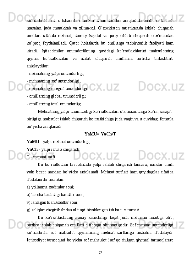 ko’rsatkichlarida   o’lchanishi   mumkin.   Unumdorlikni   aniqlashda   omillarni   tanlash
masalasi   juda   murakkab   va   xilma-xil.   O’zbekiston   satistikasida   ishlab   chiqarish
omillari   sifatida   mehnat,   doimiy   kapital   va   joriy   ishlab   chiqarish   iste’molidan
ko’proq   foydalaniladi.   Qator   holatlarda   bu   omillarga   tadbirkorlik   faoliyati   ham
kiradi.   Iqtisodchilar   unumdorlikning   quyidagi   ko’rsatkichlarini   mahsulotning
qiymat   ko’rsatkichlari   va   ishlab   chiqarish   omillarini   turlicha   birlashtirib
aniqlaydilar:
- mehnatning yalpi unumdorligi;
- mehnatning sof unumdorligi;
- mehnatning integral unumdorligi;
- omillarning global unumdorligi;
- omillarning total unumdorligi.
Mehnatning yalpi unumdorligi ko’rsatkichlari o’z mazmuniga ko’ra, xarajat 
birligiga mahsulot ishlab chiqarish ko’rsatkichiga juda yaqin va u quyidagi formula
bo ʻ yicha aniqlanadi:
YaMU= YaCh/T
YaMU  - yalpi mehnat unumdorligi;
YaCh  - yalpi ishlab chiqarish;
T  - mehnat sarfi.
Bu   ko’rsatkichni   hisoblashda   yalpi   ishlab   chiqarish   tannarx,   narxlar   omili
yoki   bozor  narxlari   bo’yicha   aniqlanadi.  Mehnat   sarflari  ham  quyidagilar   sifatida
ifodalanishi mumkin:
a) yollanma xodimlar soni;
b) barcha toifadagi bandlar soni;
v) ishlagan kishi  soatlar soni;
g) soliqlar chegirilishidan oldingi hisoblangan ish haqi summasi.
Bu   ko’rsatkichning   asosiy   kamchiligi   faqat   jonli   mehnatni   hisobga   olib,
boshqa ishlab chiqarish omillari e’tiborga olinmasligidir. Sof mehnat unumdorligi
ko’rsatkichi   sof   mahsulot   qiymatining   mehnat   sarflariga   nisbatini   ifodalaydi.
Iqtisodiyot tarmoqlari bo’yicha sof mahsulot (sof qo’shilgan qiymat) tarmoqlararo
27 