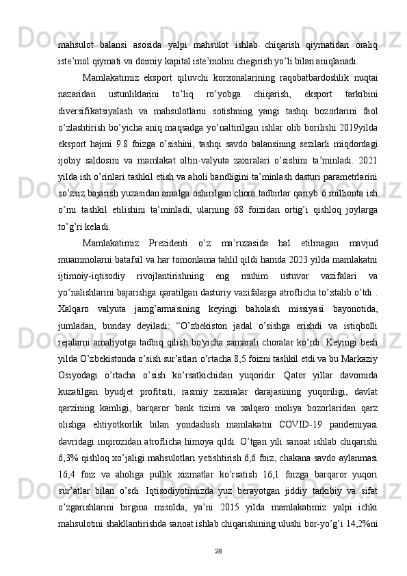 mahsulot   balansi   asosida   yalpi   mahsulot   ishlab   chiqarish   qiymatidan   oraliq
iste’mol qiymati va doimiy kapital iste’molini chegirish yo’li bilan aniqlanadi.
Mamlakatimiz   eksport   qiluvchi   korxonalarining   raqobatbardoshlik   nuqtai
nazaridan   ustunliklarini   to’liq   ro’yobga   chiqarish,   eksport   tarkibini
diversifikatsiyalash   va   mahsulotlarni   sotishning   yangi   tashqi   bozorlarini   faol
o’zlashtirish bo’yicha aniq maqsadga yo’naltirilgan ishlar olib borilishi  2019yilda
eksport   hajmi   9.8   foizga   o’sishini,   tashqi   savdo   balansining   sezilarli   miqdordagi
ijobiy   saldosini   va   mamlakat   oltin-valyuta   zaxiralari   o’sishini   ta’minladi.   2021
yilda ish o’rinlari tashkil etish va aholi bandligini ta’minlash dasturi parametrlarini
so’zsiz bajarish yuzasidan amalga oshirilgan chora tadbirlar qariyb 6 millionta ish
o’rni   tashkil   etilishini   ta’minladi,   ularning   68   foizidan   ortig’i   qishloq   joylarga
to’g’ri keladi.
Mamlakatimiz   Prezidenti   o’z   ma’ruzasida   hal   etilmagan   mavjud
muammolarni batafsil va har tomonlama tahlil qildi hamda 2023 yilda mamlakatni
ijtimoiy-iqtisodiy   rivojlantirishning   eng   muhim   ustuvor   vazifalari   va
yo’nalishlarini bajarishga qaratilgan dasturiy vazifalarga atroflicha to’xtalib o’tdi .
Xalqaro   valyuta   jamg’armasining   keyingi   baholash   missiyasi   bayonotida,
jumladan,   bunday   deyiladi:   “O’zbekiston   jadal   o’sishga   erishdi   va   istiqbolli
rejalarni  amaliyotga tadbiq qilish  bo'yicha samarali  choralar  ko’rdi. Keyingi  besh
yilda O’zbekistonda o’sish sur’atlari o’rtacha 8,5 foizni tashkil etdi va bu Markaziy
Osiyodagi   o’rtacha   o’sish   ko’rsatkichidan   yuqoridir.   Qator   yillar   davomida
kuzatilgan   byudjet   profitsiti,   rasmiy   zaxiralar   darajasining   yuqoriligi,   davlat
qarzining   kamligi,   barqaror   bank   tizimi   va   xalqaro   moliya   bozorlaridan   qarz
olishga   ehtiyotkorlik   bilan   yondashish   mamlakatni   COVID-19   pandemiyasi
davridagi  inqirozidan atroflicha  himoya  qildi. O’tgan yili  sanoat  ishlab chiqarishi
6,3% qishloq xo’jaligi mahsulotlari yetishtirish 6,6 foiz, chakana savdo aylanmasi
16,4   foiz   va   aholiga   pullik   xizmatlar   ko’rsatish   16,1   foizga   barqaror   yuqori
sur’atlar   bilan   o’sdi.   Iqtisodiyotimizda   yuz   berayotgan   jiddiy   tarkibiy   va   sifat
o’zgarishlarini   birgina   misolda,   ya’ni   2015   yilda   mamlakatimiz   yalpi   ichki
mahsulotini shakllantirishda sanoat ishlab chiqarishining ulushi bor-yo’g’i 14,2%ni
28 