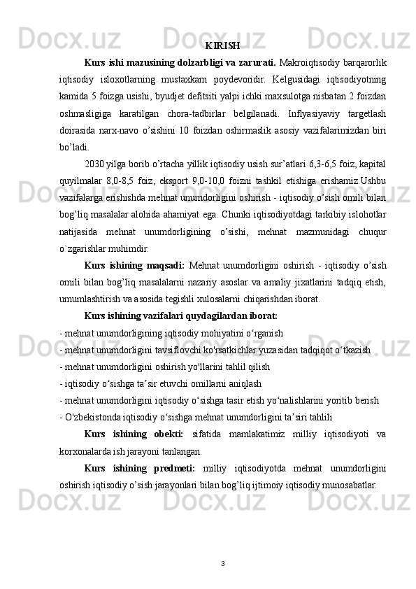 KIRISH
Kurs ishi mazusining dolzarbligi va zarurati.   Makroiqtisodiy barqarorlik
iqtisodiy   isloxotlarning   mustaxkam   poydevoridir.   Kelgusidagi   iqtisodiyotning
kamida 5 foizga usishi, byudjet defitsiti yalpi ichki maxsulotga nisbatan 2 foizdan
oshmasligiga   karatilgan   chora-tadbirlar   belgilanadi.   Inflyasiyaviy   targetlash
doirasida   narx-navo   o’sishini   10   foizdan   oshirmaslik   asosiy   vazifalarimizdan   biri
bo’ladi.
2030 yilga borib o’rtacha yillik iqtisodiy usish sur’atlari 6,3-6,5 foiz, kapital
quyilmalar   8,0-8,5   foiz,   eksport   9,0-10,0   foizni   tashkil   etishiga   erishamiz.Ushbu
vazifalarga erishishda mehnat unumdorligini oshirish - iqtisodiy o’sish omili bilan
bog’liq masalalar alohida ahamiyat ega. Chunki iqtisodiyotdagi tarkibiy islohotlar
natijasida   mehnat   unumdorligining   o’sishi,   mehnat   mazmunidagi   chuqur
o`zgarishlar muhimdir.
Kurs   ishining   maqsadi:   Mehnat   unumdorligini   oshirish   -   iqtisodiy   o’sish
omili   bilan   bog’liq   masalalarni   nazariy   asoslar   va   amaliy   jixatlarini   tadqiq   etish,
umumlashtirish va asosida tegishli xulosalarni chiqarishdan iborat.
Kurs ishining vazifalari quydagilardan iborat:
- mehnat unumdorligining iqtisodiy mohiyatini o rganishʻ
- mehnat unumdorligini tavsiflovchi ko'rsatkichlar yuzasidan tadqiqot o tkazish	
ʻ
- mehnat unumdorligini oshirish yo'llarini tahlil qilish
- iqtisodiy o sishga ta sir etuvchi omillarni aniqlash 	
ʻ ʼ
- mehnat unumdorligini iqtisodiy o sishga tasir etish yo nalishlarini yoritib berish	
ʻ ʻ
- O'zbekistonda iqtisodiy o sishga mehnat unumdorligini ta siri tahlili	
ʻ ʼ
Kurs   ishining   obekti:   sifatida   mamlakatimiz   milliy   iqtisodiyoti   va
korxonalarda ish jarayoni tanlangan.
Kurs   ishining   predmeti:   milliy   iqtisodiyotda   mehnat   unumdorligini
oshirish iqtisodiy o’sish jarayonlari bilan bog’liq ijtimoiy iqtisodiy munosabatlar.
3 