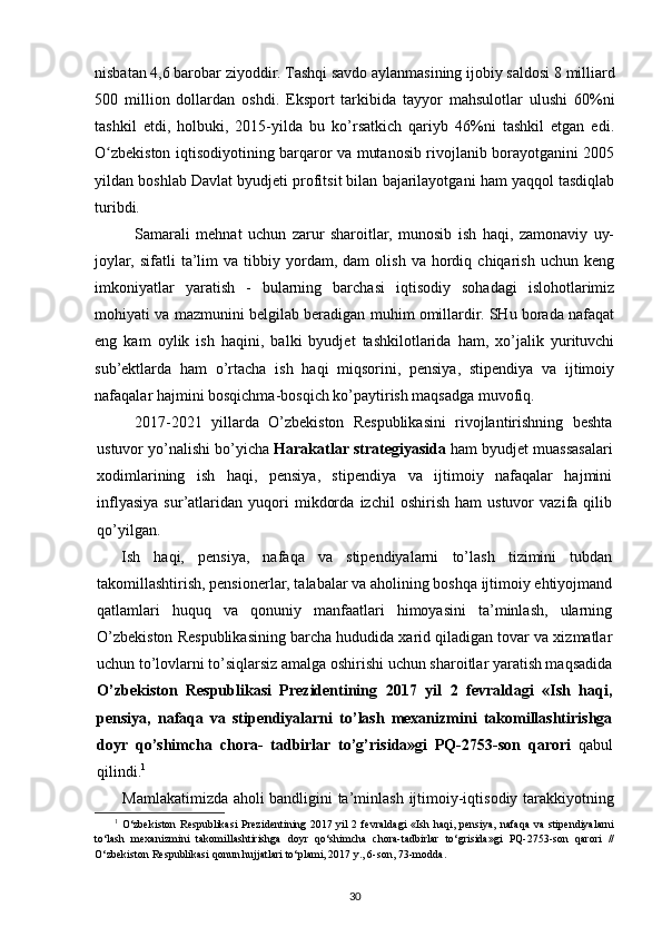 nisbatan 4,6 barobar ziyoddir. Tashqi savdo aylanmasining ijobiy saldosi 8   milliard
500   million   dollardan   oshdi.   Eksport   tarkibida   tayyor   mahsulotlar   ulushi   60%ni
tashkil   etdi,   holbuki,   2015-yilda   bu   ko’rsatkich   qariyb   46%ni   tashkil   etgan   edi.
O ʻ zbekiston iqtisodiyotining barqaror va mutanosib rivojlanib borayotganini 2005
yildan boshlab Davlat byudjeti profitsit bilan bajarilayotgani ham yaqqol tasdiqlab
turibdi.
Samarali   mehnat   uchun   zarur   sharoitlar,   munosib   ish   haqi,   zamonaviy   uy-
joylar,  sifatli   ta’lim   va  tibbiy   yordam,   dam   olish   va   hordiq   chiqarish   uchun  keng
imkoniyatlar   yaratish   -   bularning   barchasi   iqtisodiy   sohadagi   islohotlarimiz
mohiyati va mazmunini belgilab beradigan muhim omillardir. SHu borada nafaqat
eng   kam   oylik   ish   haqini,   balki   byudjet   tashkilotlarida   ham,   xo’jalik   yurituvchi
sub’ektlarda   ham   o’rtacha   ish   haqi   miqsorini,   pensiya,   stipendiya   va   ijtimoiy
nafaqalar hajmini bosqichma-bosqich ko’paytirish maqsadga muvofiq.
2017-2021   yillarda   O’zbekiston   Respublikasini   rivojlantirishning   beshta
ustuvor yo’nalishi bo’yicha  Harakatlar strategiyasida  ham byudjet muassasalari
xodimlarining   ish   haqi,   pensiya,   stipendiya   va   ijtimoiy   nafaqalar   hajmini
inflyasiya   sur’atlaridan   yuqori   mikdorda   izchil   oshirish   ham   ustuvor   vazifa   qilib
qo’yilgan.
Ish   haqi,   pensiya,   nafaqa   va   stipendiyalarni   to’lash   tizimini   tubdan
takomillashtirish, pensionerlar, talabalar va aholining boshqa ijtimoiy ehtiyojmand
qatlamlari   huquq   va   qonuniy   manfaatlari   himoyasini   ta’minlash,   ularning
O’zbekiston Respublikasining barcha hududida xarid qiladigan tovar va xizmatlar
uchun to’lovlarni to’siqlarsiz amalga oshirishi uchun sharoitlar yaratish maqsadida
O’zbekiston   Respublikasi   Prezidentining   2017   yil   2   fevraldagi   «Ish   haqi,
pensiya,   nafaqa   va   stipendiyalarni   to’lash   mexanizmini   takomillashtirishga
doyr   qo’shimcha   chora-   tadbirlar   to’g’risida»gi   PQ-2753-son   qarori   qabul
qilindi. 1
Mamlakatimizda aholi bandligini ta’min lash ijtimoiy-iqtisodiy tarakkiyotning
1
  O‘zbekiston  Respublikasi  Prezidentining  2017 yil  2  fevraldagi   «Ish  haqi, pensiya,  nafaqa  va  stipendiyalarni
to‘lash   mexanizmini   takomillashtirishga   doyr   qo‘shimcha   chora-tadbirlar   to‘grisida»gi   PQ-2753-son   qarori   //
O‘zbekiston Respublikasi qonun hujjatlari to‘plami, 2017 y., 6-son, 73-modda .
30