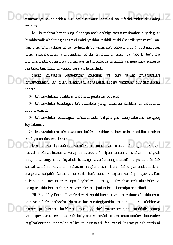 ustuvor   yo’nalishlaridan   biri,   xalq   turmush   darajasi   va   sifatini   yuksaltirishning
muhim.
Milliy mehnat bozorining e’tiborga molik o’ziga xos xususiyatlari quyidagilar
hisoblanadi: aholining asosiy qismini yoshlar tashkil etishi (har yili yarim million-
dan ortiq bitiruvchilar ishga joylashish bo’yicha ko’makka muhtoj); 700 mingdan
ortiq   ishsizlarning,   shuningdek,   ishchi   kuchining   talab   va   taklifi   bo’yicha
nomutanosiblikning mavjudligi; ayrim tumanlarda ishsizlik va norasmiy sektorda
ish bilan bandlikning yuqori darajasi kuzatiladi.
Yaqin   kelajakda   kasb-hunar   kollejlari   va   oliy   ta’lim   muassasalari
bitiruvchilarini   ish   bilan   ta’minlash   sohasidagi   asosiy   vazifalar   quyidagilardan
iborat:
 bitiruvchilarni biriktirish ishlarini puxta tashkil etish;
 bitiruvchilar   bandligini   ta’minlashda   yangi   samarali   shakllar   va   uslublarni
davom ettirish;
 bitiruvchilar   bandligini   ta’minlashda   belgilangan   imtiyozlardan   kengroq
foy dalanish;
 bitiruvchilarga   o’z   biznesini   tashkil   etishlari   uchun   mikrokreditlar   ajratish
amaliyotini davom ettirish.
Mehnat   va   Iqtisodiyot   vazirliklari   tomonidan   ishlab   chiqilgan   metodika
asosida   mehnat   bozorida   vaziyat   murakkab   bo’lgan   tuman   va   shaharlar   ro’yxati
aniqlanadi, unga muvofiq aholi bandligi dasturlarining manzilli ro’yxatlari, kichik
sanoat   zonalari,   xizmatlar   sohasini   rivojlantirish,   chorvachilik,   parrandachilik   va
issiqxona   xo’jalik-   larini   bario   etish,   kasb-hunar   kollejlari   va   oliy   o’quv   yurtlari
bitiruvchilari   uchun   «start-ap»   loyihalarini   amalga   oshirishga   mikrokreditlar   va
lizing asosida ishlab chiqarish vositalarini ajratish ishlari amalga oshiriladi.
2017-2021 yillarda O’zbekiston Respublikasini rivojlantirishning beshta ustu -
vor   yo’nalishi   bo’yicha   Harakatlar   strategiyasida   mehnat   bozori   talablariga
asosan,  professional  kadrlarni   qayta  tayyorlash  yuzasidan  qisqa   muddatli   trening
va   o’quv   kurslarini   o’tkazish   bo’yicha   nodavlat   ta’lim   muassasalari   faoliyatini
rag’batlantirish,   nodavlat   ta’lim   muassasalari   faoliyatini   litsenziyalash   tartibini
31 