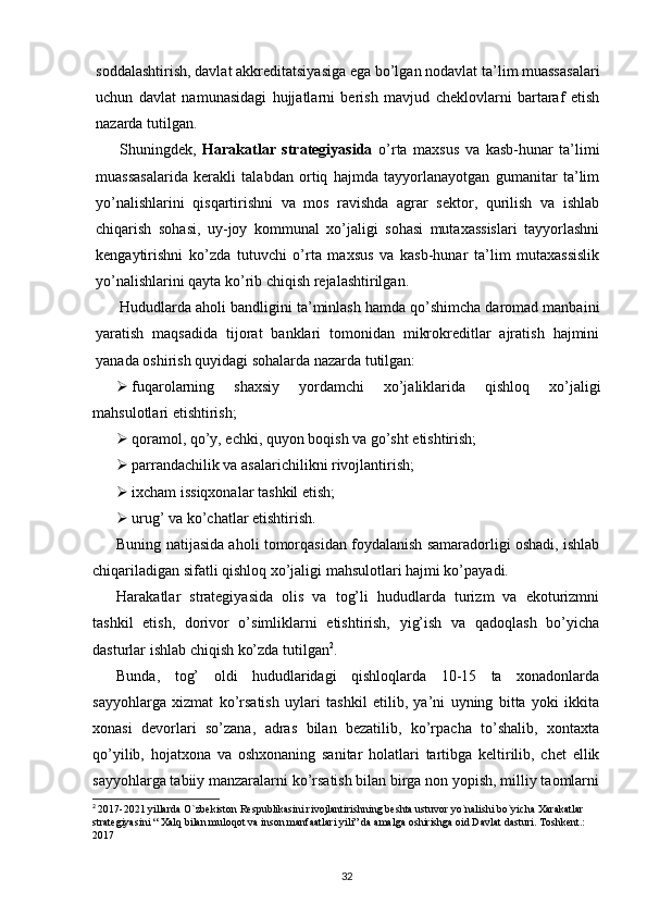 soddalashtirish, davlat akkreditatsiyasiga ega bo’lgan nodavlat ta’lim muassasalari
uchun   davlat   namunasidagi   hujjatlarni   berish   mavjud   cheklovlarni   bartaraf   etish
nazarda tutilgan.
Shuningdek,   Harakatlar   strategiyasida   o’rta   maxsus   va   kasb-hunar   ta’limi
muassasalarida   kerakli   talabdan   ortiq   hajmda   tayyorlanayotgan   gumanitar   ta’lim
yo’nalishlarini   qisqartirishni   va   mos   ravishda   agrar   sektor,   qurilish   va   ishlab
chiqarish   sohasi,   uy-joy   kommunal   xo’jaligi   sohasi   mutaxassislari   tayyorlashni
kengaytirishni   ko’zda   tutuvchi   o’rta   maxsus   va   kasb-hunar   ta’lim   mutaxassislik
yo’nalishlarini qayta ko’rib chiqish rejalashtirilgan. 
Hududlarda aholi bandligini ta’minlash hamda qo’shimcha daromad manbaini
yara tish   maqsadida   tijorat   banklari   tomonidan   mikrokreditlar   ajratish   hajmini
yanada oshirish quyidagi sohalarda nazarda tutilgan:
 fuqarolarning   shaxsiy   yordamchi   xo’jaliklarida   qishloq   xo’jaligi
mahsulotlari etishtirish;
 qoramol, qo’y, echki, quyon boqish va go’sht etishtirish;
 parrandachilik va asalarichilikni rivojlantirish;
 ixcham issiqxonalar tashkil etish;
 urug’ va ko’chatlar etishtirish.
Buning natijasida aholi tomorqasidan foydalanish samaradorligi oshadi, ishlab
chiqariladigan sifatli qishloq xo’jaligi mahsulotlari hajmi ko’payadi.
Harakatlar   strategiyasida   olis   va   tog’li   hududlarda   turizm   va   ekoturizmni
tashkil   etish,   dorivor   o’simliklarni   etishtirish,   yig’ish   va   qadoqlash   bo’yicha
dasturlar ishlab chiqish ko’zda tutilgan 2
. 
Bunda,   tog’   oldi   hududlaridagi   qishloqlarda   10-15   ta   xonadonlarda
sayyohlarga   xizmat   ko’rsatish   uylari   tashkil   etilib,   ya’ni   uyning   bitta   yoki   ikkita
xonasi   devorlari   so’zana,   adras   bilan   bezatilib,   ko’rpacha   to’shalib,   xontaxta
qo’yilib,   hojatxona   va   oshxonaning   sanitar   holatlari   tartibga   keltirilib,   chet   ellik
sayyohlarga tabiiy manzaralarni ko’rsatish bilan birga non yopish, milliy taomlarni
2
  2017-2021 yillarda O`zbekiston Respublikasini rivojlantirishning beshta ustuvor yo`nalishi bo`yicha Xarakatlar 
strategiyasini “ Xalq bilan muloqot va inson manfaatlari yili” da amalga oshirishga oid Davlat dasturi. Toshkent.: 
2017
32 