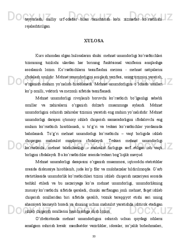 tayyorlash,   milliy   urf-odatlar   bilan   tanishtirish   kabi   xizmatlar   ko’rsatilishi
rejalashtirilgan.
XULOSA
Kurs ishimdan olgan hulosalarim shuki: mehnat unumdorligi ko’rsatkichlari
tizimining   tuzilishi   ulardan   har   birining   funktsional   vazifasini   aniqlashga
asoslanish   lozim.   Ko’rsatkichlarni   tasniflashni   mezoni   -   mehnat   natijalarini
ifodalash usulidir. Mehnat unumdorligini aniqlash vazifasi, uning tizimini yaratish,
o’rganish   muhim   yo’nalish   hisoblanadi.   Mehnat   unumdorligini   o’lchash   usullari
ko’p omilli, vektorli va mezonli sifatida tasniflanadi.
Mehnat   unumdorligi   rivojlanib   boruvchi   ko’rsatkich   bo’lganligi   sababli
omillar   va   zahiralarni   o’rganish   dolzarb   muammoga   aylandi.   Mehnat
unumdorligini oshirish zahiralar tizimini yaratish eng muhim yo’nalishdir. Mehnat
unumdorligi   darajasi   ijtimoiy   ishlab   chiqarish   samaradorligini   ifodalovchi   eng
muhim   ko’rsatkich   hisoblanadi,   u   to’g’ri   va   teskari   ko’rsatkichlar   yordamida
baholanadi.   To’g’ri   mehnat   unumdorligi   ko’rsatkichi   –   vaqt   birligida   ishlab
chiqargan   mahsulot   miqdorini   ifodalaydi.   Teskari   mehnat   unumdorligi
ko’rsatkichi,   mehnat   talabchanligi   –   mahsulot   birligiga   sarf   etilgan   ish   vaqti
birligini ifodalaydi. Bu ko’rsatkichlar orasida teskari bog’liqlik mavjud.
Mehnat   unumdorligi   darajasini   o’rganish   muammosi,   iqtisodchi-statistiklar
orasida diskussiya  hisoblanib, juda ko’p fikr va mulohazalar bildirilmoqda. G’arb
statistikasida unumdorlik ko’rsatkichlari tizimi ishlab chiqarish nazariyasi asosida
tashkil   etiladi   va   bu   nazariyaga   ko’ra   mehnat   unumdorligi,   unumdorlikning
xususiy ko’rsatkichi sifatida qaraladi, chunki sarflangan jonli mehnat, faqat ishlab
chiqarish   omillaridan   biri   sifatida   qaralib,   texnik   taraqqiyot   etishi   sari   uning
ahamiyati kamayib boradi va shuning uchun mahsulot yaratishda ishtirok etadigan
ishlab chiqarish omillarini ham hisobga olish lozim.
O’zbekistonda   mehnat   unumdorligini   oshirish   uchun   quydagi   ishlarni
amalgam   oshirish   kerak:   manfaatdor   vazirliklar,   idoralar,   xo’jalik   birlashmalari,
33 