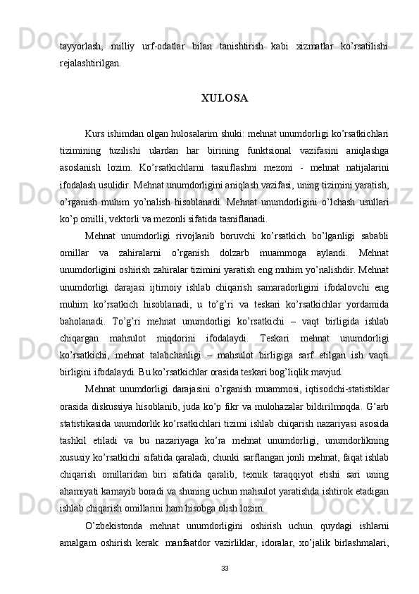 tayyorlash,   milliy   urf-odatlar   bilan   tanishtirish   kabi   xizmatlar   ko’rsatilishi
rejalashtirilgan.
XULOSA
Kurs ishimdan olgan hulosalarim shuki: mehnat unumdorligi ko’rsatkichlari
tizimining   tuzilishi   ulardan   har   birining   funktsional   vazifasini   aniqlashga
asoslanish   lozim.   Ko’rsatkichlarni   tasniflashni   mezoni   -   mehnat   natijalarini
ifodalash usulidir. Mehnat unumdorligini aniqlash vazifasi, uning tizimini yaratish,
o’rganish   muhim   yo’nalish   hisoblanadi.   Mehnat   unumdorligini   o’lchash   usullari
ko’p omilli, vektorli va mezonli sifatida tasniflanadi.
Mehnat   unumdorligi   rivojlanib   boruvchi   ko’rsatkich   bo’lganligi   sababli
omillar   va   zahiralarni   o’rganish   dolzarb   muammoga   aylandi.   Mehnat
unumdorligini oshirish zahiralar tizimini yaratish eng muhim yo’nalishdir. Mehnat
unumdorligi   darajasi   ijtimoiy   ishlab   chiqarish   samaradorligini   ifodalovchi   eng
muhim   ko’rsatkich   hisoblanadi,   u   to’g’ri   va   teskari   ko’rsatkichlar   yordamida
baholanadi.   To’g’ri   mehnat   unumdorligi   ko’rsatkichi   –   vaqt   birligida   ishlab
chiqargan   mahsulot   miqdorini   ifodalaydi.   Teskari   mehnat   unumdorligi
ko’rsatkichi,   mehnat   talabchanligi   –   mahsulot   birligiga   sarf   etilgan   ish   vaqti
birligini ifodalaydi. Bu ko’rsatkichlar orasida teskari bog’liqlik mavjud.
Mehnat   unumdorligi   darajasini   o’rganish   muammosi,   iqtisodchi-statistiklar
orasida diskussiya  hisoblanib, juda ko’p fikr va mulohazalar bildirilmoqda. G’arb
statistikasida unumdorlik ko’rsatkichlari tizimi ishlab chiqarish nazariyasi asosida
tashkil   etiladi   va   bu   nazariyaga   ko’ra   mehnat   unumdorligi,   unumdorlikning
xususiy ko’rsatkichi sifatida qaraladi, chunki sarflangan jonli mehnat, faqat ishlab
chiqarish   omillaridan   biri   sifatida   qaralib,   texnik   taraqqiyot   etishi   sari   uning
ahamiyati kamayib boradi va shuning uchun mahsulot yaratishda ishtirok etadigan
ishlab chiqarish omillarini ham hisobga olish lozim.
O’zbekistonda   mehnat   unumdorligini   oshirish   uchun   quydagi   ishlarni
amalgam   oshirish   kerak:   manfaatdor   vazirliklar,   idoralar,   xo’jalik   birlashmalari,
33