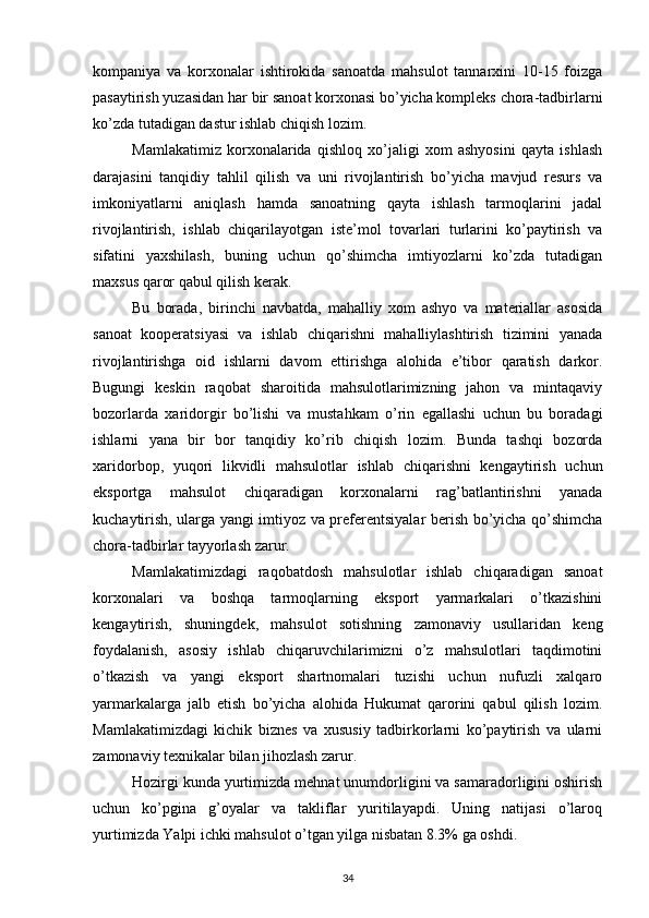 kompaniya   va   korxonalar   ishtirokida   sanoatda   mahsulot   tannarxini   10-15   foizga
pasaytirish yuzasidan har bir sanoat korxonasi bo’yicha kompleks chora-tadbirlarni
ko’zda tutadigan dastur ishlab chiqish lozim.
Mamlakatimiz   korxonalarida   qishloq   xo’jaligi   xom   ashyosini   qayta   ishlash
darajasini   tanqidiy   tahlil   qilish   va   uni   rivojlantirish   bo’yicha   mavjud   resurs   va
imkoniyatlarni   aniqlash   hamda   sanoatning   qayta   ishlash   tarmoqlarini   jadal
rivojlantirish,   ishlab   chiqarilayotgan   iste’mol   tovarlari   turlarini   ko’paytirish   va
sifatini   yaxshilash,   buning   uchun   qo’shimcha   imtiyozlarni   ko’zda   tutadigan
maxsus qaror qabul qilish kerak.
Bu   borada,   birinchi   navbatda,   mahalliy   xom   ashyo   va   materiallar   asosida
sanoat   kooperatsiyasi   va   ishlab   chiqarishni   mahalliylashtirish   tizimini   yanada
rivojlantirishga   oid   ishlarni   davom   ettirishga   alohida   e’tibor   qaratish   darkor.
Bugungi   keskin   raqobat   sharoitida   mahsulotlarimizning   jahon   va   mintaqaviy
bozorlarda   xaridorgir   bo’lishi   va   mustahkam   o’rin   egallashi   uchun   bu   boradagi
ishlarni   yana   bir   bor   tanqidiy   ko’rib   chiqish   lozim.   Bunda   tashqi   bozorda
xaridorbop,   yuqori   likvidli   mahsulotlar   ishlab   chiqarishni   kengaytirish   uchun
eksportga   mahsulot   chiqaradigan   korxonalarni   rag’batlantirishni   yanada
kuchaytirish, ularga yangi imtiyoz va preferentsiyalar berish bo’yicha qo’shimcha
chora-tadbirlar tayyorlash zarur.
Mamlakatimizdagi   raqobatdosh   mahsulotlar   ishlab   chiqaradigan   sanoat
korxonalari   va   boshqa   tarmoqlarning   eksport   yarmarkalari   o’tkazishini
kengaytirish,   shuningdek,   mahsulot   sotishning   zamonaviy   usullaridan   keng
foydalanish,   asosiy   ishlab   chiqaruvchilarimizni   o’z   mahsulotlari   taqdimotini
o’tkazish   va   yangi   eksport   shartnomalari   tuzishi   uchun   nufuzli   xalqaro
yarmarkalarga   jalb   etish   bo’yicha   alohida   Hukumat   qarorini   qabul   qilish   lozim.
Mamlakatimizdagi   kichik   biznes   va   xususiy   tadbirkorlarni   ko’paytirish   va   ularni
zamonaviy texnikalar bilan jihozlash zarur.
Hozirgi kunda yurtimizda mehnat unumdorligini va samaradorligini oshirish
uchun   ko’pgina   g’oyalar   va   takliflar   yuritilayapdi.   Uning   natijasi   o’laroq
yurtimizda Yalpi ichki mahsulot o’tgan yilga nisbatan 8.3% ga oshdi.
34 