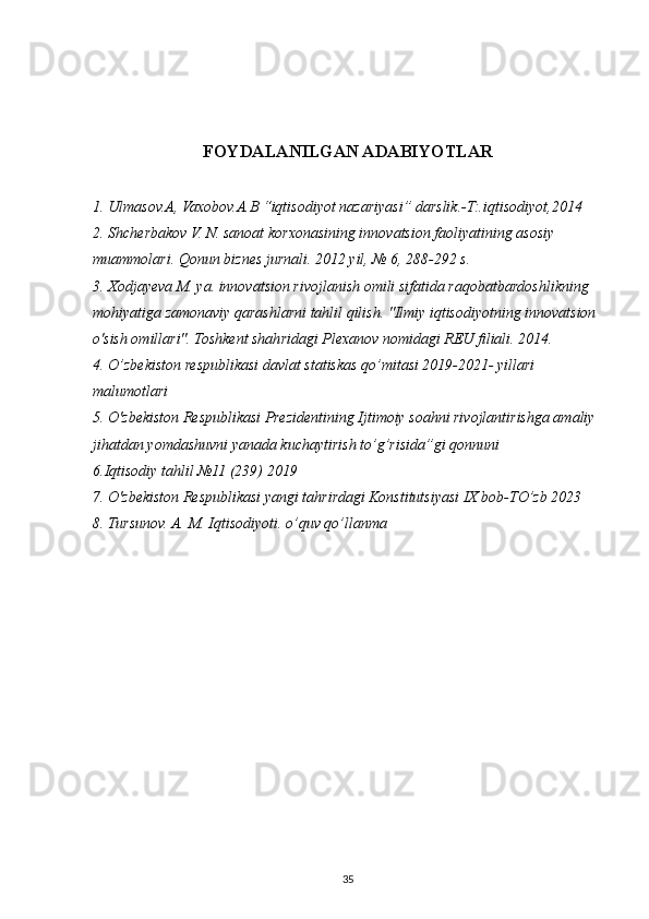 FOYDALANILGAN ADABIYOTLAR
1. Ulmasov.A, Vaxobov.A.B “iqtisodiyot nazariyasi” darslik.-T:.iqtisodiyot,2014
2. Shcherbakov V. N. sanoat korxonasining innovatsion faoliyatining asosiy 
muammolari. Qonun biznes jurnali. 2012 yil, № 6, 288-292 s.
3. Xodjayeva M. ya. innovatsion rivojlanish omili sifatida raqobatbardoshlikning 
mohiyatiga zamonaviy qarashlarni tahlil qilish. "Ilmiy iqtisodiyotning innovatsion 
o'sish omillari". Toshkent shahridagi Plexanov nomidagi REU filiali. 2014.
4. O’zbekiston respublikasi davlat statiskas qo’mitasi 2019-2021- yillari 
malumotlari
5. O'zbekiston Respublikasi Prezidentining Ijtimoiy soahni rivojlantirishga amaliy 
jihatdan yomdashuvni yanada kuchaytirish to’g’risida”gi qonnuni
6.Iqtisodiy tahlil №11 (239) 2019
7. O'zbekiston Respublikasi yangi tahrirdagi Konstitutsiyasi IX bob-TO’zb 2023
8. Tursunov. A. M. Iqtisodiyoti. o’quv qo’llanma 
35