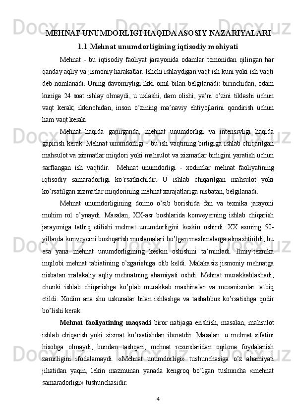 MEHNAT UNUMDORLIGI HAQIDA ASOSIY NAZARIYALARI
1.1 Mehnat unumdorligining iqtisodiy mohiyati 
Mehnat   -   bu   iqtisodiy   faoliyat   jarayonida   odamlar   tomonidan   qilingan   har
qanday aqliy va jismoniy harakatlar. Ishchi ishlaydigan vaqt ish kuni yoki ish vaqti
deb nomlanadi. Uning davomiyligi ikki omil bilan belgilanadi: birinchidan, odam
kuniga   24   soat   ishlay   olmaydi,   u   uxlashi,   dam   olishi,   ya’ni   o’zini   tiklashi   uchun
vaqt   kerak;   ikkinchidan,   inson   o’zining   ma’naviy   ehtiyojlarini   qondirish   uchun
ham vaqt kerak. 
Mehnat   haqida   gapirganda,   mehnat   unumdorligi   va   intensivligi   haqida
gapirish kerak.   Mehnat unumdorligi   -   bu ish vaqtining birligiga ishlab chiqarilgan
mahsulot va xizmatlar miqdori yoki mahsulot va xizmatlar birligini yaratish uchun
sarflangan   ish   vaqtidir.     Mehnat   unumdorligi   -   xodimlar   mehnat   faoliyatining
iqtisodiy   samaradorligi   ko’rsatkichidir.   U   ishlab   chiqarilgan   mahsulot   yoki
ko’rsatilgan xizmatlar miqdorining mehnat xarajatlariga nisbatan, belgilanadi. 
Mehnat   unumdorligining   doimo   o’sib   borishida   fan   va   texnika   jarayoni
muhim   rol   o’ynaydi.   Masalan,   XX-asr   boshlarida   konveyerning   ishlab   chiqarish
jarayoniga   tatbiq   etilishi   mehnat   unumdorligini   keskin   oshirdi.   XX   asrning   50-
yillarda konveyerni boshqarish moslamalari bo’lgan mashinalarga almashtirildi, bu
esa   yana   mehnat   unumdorligining   keskin   oshishini   ta’minladi.   Ilmiy-texnika
inqilobi   mehnat   tabiatining o’zgarishiga  olib  keldi. Malakasiz  jismoniy  mehnatga
nisbatan   malakaliy   aqliy   mehnatning   ahamiyati   oshdi.   Mehnat   murakkablashadi,
chunki   ishlab   chiqarishga   ko’plab   murakkab   mashinalar   va   mexanizmlar   tatbiq
etildi.   Xodim   ana   shu   uskunalar   bilan   ishlashga   va   tashabbus   ko’rsatishga   qodir
bo’lishi kerak.
Mehnat   faoliyatining   maqsadi   biror   natijaga   erishish,   masalan,   mahsulot
ishlab   chiqarish   yoki   xizmat   ko’rsatishdan   iboratdir.   Masalan:   u   mehnat   sifatini
hisobga   olmaydi,   bundan   tashqari,   mehnat   resurslaridan   oqilona   foydalanish
zarurligini   ifodalamaydi.   «Mehnat   unumdorligi»   tushunchasiga   o’z   ahamiyati
jihatidan   yaqin,   lekin   mazmunan   yanada   kengroq   bo’lgan   tushuncha   «mehnat
samaradorligi» tushunchasidir. 
4 