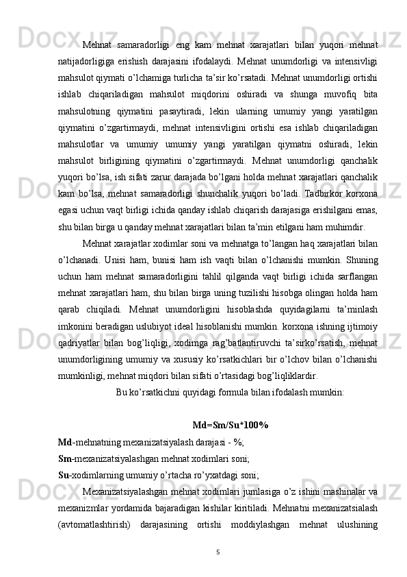 Mehnat   samaradorligi   eng   kam   mehnat   xarajatlari   bilan   yuqori   mehnat
natijadorligiga   erishish   darajasini   ifodalaydi.   Mehnat   unumdorligi   va   intensivligi
mahsulot qiymati o’lchamiga turlicha ta’sir ko’rsatadi. Mehnat unumdorligi ortishi
ishlab   chiqariladigan   mahsulot   miqdorini   oshiradi   va   shunga   muvofiq   bita
mahsulotning   qiymatini   pasaytiradi,   lekin   ularning   umumiy   yangi   yaratilgan
qiymatini   o’zgartirmaydi,   mehnat   intensivligini   ortishi   esa   ishlab   chiqariladigan
mahsulotlar   va   umumiy   umumiy   yangi   yaratilgan   qiymatni   oshiradi,   lekin
mahsulot   birligining   qiymatini   o’zgartirmaydi.   Mehnat   unumdorligi   qanchalik
yuqori bo’lsa, ish sifati zarur darajada bo’lgani holda mehnat xarajatlari qanchalik
kam   bo’lsa,   mehnat   samaradorligi   shunchalik   yuqori   bo’ladi.   Tadbirkor   korxona
egasi uchun vaqt birligi ichida qanday ishlab chiqarish darajasiga erishilgani emas,
shu bilan birga u qanday mehnat xarajatlari bilan ta’min etilgani ham muhimdir. 
Mehnat xarajatlar xodimlar soni va mehnatga to’langan haq xarajatlari bilan
o’lchanadi.   Unisi   ham,   bunisi   ham   ish   vaqti   bilan   o’lchanishi   mumkin.   Shuning
uchun   ham   mehnat   samaradorligini   tahlil   qilganda   vaqt   birligi   ichida   sarflangan
mehnat xarajatlari ham, shu bilan birga uning tuzilishi hisobga olingan holda ham
qarab   chiqiladi.   Mehnat   unumdorligini   hisoblashda   quyidagilarni   ta’minlash
imkonini beradigan uslubiyot ideal hisoblanishi mumkin. korxona ishning ijtimoiy
qadriyatlar   bilan   bog’liqligi,   xodimga   rag’batlantiruvchi   ta’sirko’rsatish,   mehnat
unumdorligining   umumiy   va   xususiy   ko’rsatkichlari   bir   o’lchov   bilan   o’lchanishi
mumkinligi, mehnat miqdori bilan sifati o’rtasidagi bog’liqliklardir.
Bu ko’rsatkichni quyidagi formula bilan ifodalash mumkin:
Md=Sm/Su*100%
Md - mehnatning mexanizatsiyalash darajasi - %;
Sm- mexanizatsiyalashgan mehnat xodimlari soni;
Su- xodimlarning umumiy o’rtacha ro’yxatdagi soni;
Mexanizatsiyalashgan  mehnat  xodimlari jumlasiga  o’z ishini  mashinalar  va
mexanizmlar yordamida bajaradigan kishilar kiritiladi. Mehnatni mexanizatsialash
(avtomatlashtirish)   darajasining   ortishi   moddiylashgan   mehnat   ulushining
5 