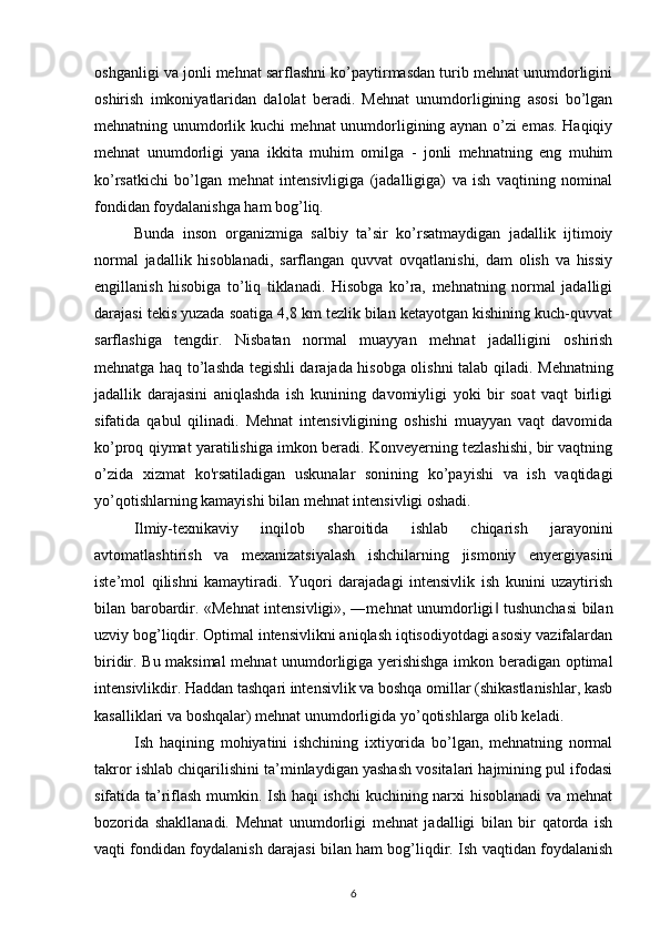 oshganligi va jonli mehnat sarflashni ko’paytirmasdan turib mehnat unumdorligini
oshirish   imkoniyatlaridan   dalolat   beradi.   Mehnat   unumdorligining   asosi   bo’lgan
mehnatning unumdorlik kuchi mehnat unumdorligining aynan o’zi emas. Haqiqiy
mehnat   unumdorligi   yana   ikkita   muhim   omilga   -   jonli   mehnatning   eng   muhim
ko’rsatkichi   bo’lgan   mehnat   intensivligiga   (jadalligiga)   va   ish   vaqtining   nominal
fondidan foydalanishga ham bog’liq.
Bunda   inson   organizmiga   salbiy   ta’sir   ko’rsatmaydigan   jadallik   ijtimoiy
normal   jadallik   hisoblanadi,   sarflangan   quvvat   ovqatlanishi,   dam   olish   va   hissiy
engillanish   hisobiga   to’liq   tiklanadi.   Hisobga   ko’ra,   mehnatning   normal   jadalligi
darajasi tekis yuzada soatiga 4,8 km tezlik bilan ketayotgan kishining kuch-quvvat
sarflashiga   tengdir.   Nisbatan   normal   muayyan   mehnat   jadalligini   oshirish
mehnatga haq to’lashda tegishli darajada hisobga olishni talab qiladi.   Mehnatning
jadallik   darajasini   aniqlashda   ish   kunining   davomiyligi   yoki   bir   soat   vaqt   birligi
sifatida   qabul   qilinadi.   Mehnat   intensivligining   oshishi   muayyan   vaqt   davomida
ko’proq qiymat yaratilishiga imkon beradi. Konveyerning tezlashishi, bir vaqtning
o’zida   xizmat   ko'rsatiladigan   uskunalar   sonining   ko’payishi   va   ish   vaqtidagi
yo’qotishlarning kamayishi bilan mehnat intensivligi oshadi.
Ilmiy-texnikaviy   inqilob   sharoitida   ishlab   chiqarish   jarayonini
avtomatlashtirish   va   mexanizatsiyalash   ishchilarning   jismoniy   enyergiyasini
iste’mol   qilishni   kamaytiradi.   Yuqori   darajadagi   intensivlik   ish   kunini   uzaytirish
bilan barobardir. «Mehnat intensivligi», ―mehnat unumdorligi  tushunchasi  bilan‖
uzviy bog’liqdir. Optimal intensivlikni aniqlash iqtisodiyotdagi asosiy vazifalardan
biridir. Bu maksimal mehnat unumdorligiga yerishishga imkon beradigan optimal
intensivlikdir. Haddan tashqari intensivlik va boshqa omillar (shikastlanishlar, kasb
kasalliklari va boshqalar) mehnat unumdorligida yo ’ qotishlarga olib keladi. 
Ish   haqining   mohiyatini   ishchining   ixtiyorida   bo’lgan,   mehnatning   normal
takror ishlab chiqarilishini ta’minlaydigan yashash vositalari hajmining pul ifodasi
sifatida ta’riflash mumkin. Ish haqi ishchi  kuchining narxi hisoblanadi va mehnat
bozorida   shakllanadi.   Mehnat   unumdorligi   mehnat   jadalligi   bilan   bir   qatorda   ish
vaqti fondidan foydalanish darajasi bilan ham bog’liqdir. Ish vaqtidan foydalanish
6 