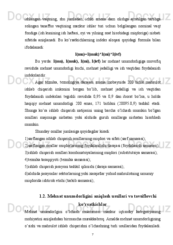 ishlangan   vaqtning,   shu   jumladan,   ichki   smena   dam   olishga   ajratilgan   tartibga
solingan   tanaffus   vaqtining   mazkur   ishlar   turi   uchun   belgilangan   nominal   vaqt
fondiga (ish kunining ish haftasi, oyi va yilning soat hisobidagi miqdoriga) nisbati
sifatida   aniqlanadi.   Bu   ko’rsatkichlarning   indeks   aloqasi   quyidagi   formula   bilan
ifodalanadi:
I(mu)=I(muk)*I(mi)*I(ivf)
Bu   yerda:   I(mu),   I(muk),   I(mi),   I(ivf)   lar   mehnat   unumdorligiga   muvofiq
ravishda  mehnat  unumdorligi   kuchi,  mehnat   jadalligi   va  ish  vaqtidan  foydalanish
indekslaridir.
Agar   texnika,   texnologiya   darajasi   smena   mobaynida   200   birlik   mahsulot
ishlab   chiqarish   imkonini   bergan   bo’lib,   mehnat   jadalligi   va   ish   vaqtidan
foydalanish   indekslari   tegishli   ravishda   0,95   va   0,9   dan   iborat   bo’lsa,   u   holda
haqiqiy   mehnat   unumdorligi   200   emas,   171   birlikni   (20095.0,9)   tashkil   etadi.
Shunga   ko’ra   ishlab   chiqarish   natijasini   uning   barcha   o’lchash   mumkin   bo’lgan
omillari   majmuiga   nisbatan   yoki   alohida   guruh   omillarga   nisbatan   hisoblash
mumkin.
Shunday omillar jumlasiga quyidagilar kiradi:
1)sarflangan ishlab chiqarish omillarning miqdori va sifati (sarf samarasi); 
2)sarflangan omillar miqdorlarining foydalanilishi darajasi (foydalanish samarasi);
3)ishlab chiqarish omillari kombinatsiyalarining miqdori (substitutsiya samarasi);
4)texnika taraqqiyoti (texnika samarasi); 
5)ishlab chiqarish jarayoni tashkil qilinishi (daraja samarasi);
6)alohida jarayonlar sektorlarning yoki xarajatlar yohud mahsulotning umumiy 
miqdorida ishtirok etishi (tarkib samarasi);
1.2. Mehnat unumdorligini aniqlash usullari va tavsiflovchi
ko rsatkichlarʻ
Mehnat   unumdorlgini   o’lchash   muammosi   mazkur   iqtisodiy   kategoriyaning
mohiyatini aniqlashdan birmuncha murakkabroq. Amalda mehnat unumdorligining
o’sishi va mahsulot ishlab chiqarishni o’lchashning turli usullaridan foydalaniladi.
7 