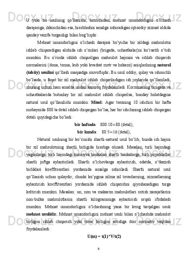 U   yoki   bu   usulning   qo’llanishi,   birinchidan,   mehnat   unumdorligini   o’lchash
darajasiga, ikkinchidan esa, hisoblashni amalga oshiradigan iqtisodiy xizmat oldida
qanday vazifa turganligi bilan bog’liqdir.
Mehnat   unumdorligini   o’lchash   darajasi   bo’yicha   bir   xildagi   mahsulotni
ishlab   chiqaradigan   alohida   ish   o’rinlari   (brigada,   uchastkalar)ni   ko’rsatib   o’tish
mumkin.   Bu   o’rinda   ishlab   chiqarilgan   mahsulot   hajmini   va   ishlab   chiqarish
normalarini (dona, tonna, kub yoki kvadrat metr va hokazo) aniqlashning   natural
(tabiiy) usulini   qo’llash maqsadga muvofiqdir .   Bu usul oddiy, qulay va ishonchli
bo’lsada,   u   faqat   bir   xil   mahsulot   ishlab   chiqariladigan   ish   joylarida   qo’llaniladi,
shuning uchun ham amalda undan kamroq foydalaniladi. Korxonaning birigada va
uchastkalarida   butunlay   bir   xil   mahsulot   ishlab   chiqarilsa,   bunday   holatdagina
natural   usul   qo’llanilishi   mumkin:   Misol:   Agar   tsexning   10   ishchisi   bir   hafta
mobaynida 800 ta detal ishlab chiqargan bo’lsa, har bir ishchining ishlab chiqargan
detali quyidagicha bo’ladi:
bir haftada :   800:10  80 (detal);
bir kunda :    80:5  16 (detal);
Natural   usulning   bir   ko’rinishi   shartli-natural   usul   bo’lib,   bunda   ish   hajmi
bir   xil   mahsulotning   shartli   birligida   hisobga   olinadi.   Masalan,   turli   hajmdagi
vagonlarga, turli hajmdagi konserva bankalari shartli bankalarga, turli poyabzallar
shartli   juftga   aylantiriladi.   Shartli   o’lchovlarga   aylantirish,   odatda,   o’tkazish
birliklari   koeffitsentlari   yordamida   amalga   oshiriladi.   Shartli   natural   usul
qo’llanish   uchun   qulaydir,   chunki   ko’pgina   xilma   xil   tovarlarning,   xizmatlarning
aylantirish   koeffitsentlari   yordamida   ishlab   chiqarishni   qiyoslanadigan   turga
keltirish   mumkin.   Masalan:   un,   non   va   makaron   mahsulotlari   sotish   xarajatlarini
non-bulka   mahsulotlarini   shartli   kilogrammiga   aylantirish   orqali   ifodalash
mumkin.   Mehnat   unumdorligini   o’lchashning   yana   bir   keng   tarqalgan   usuli
mehnat   usulidir.   Mehnat   unumdorligini   mehnat   usuli   bilan   o’lchashda   mahsulot
birligini   ishlab   chiqarish   yoki   tovar   birligini   sotishga   doir   normativ   vaqtdan
foydalaniladi:
U(m) = t(1)*V/t(2)
8