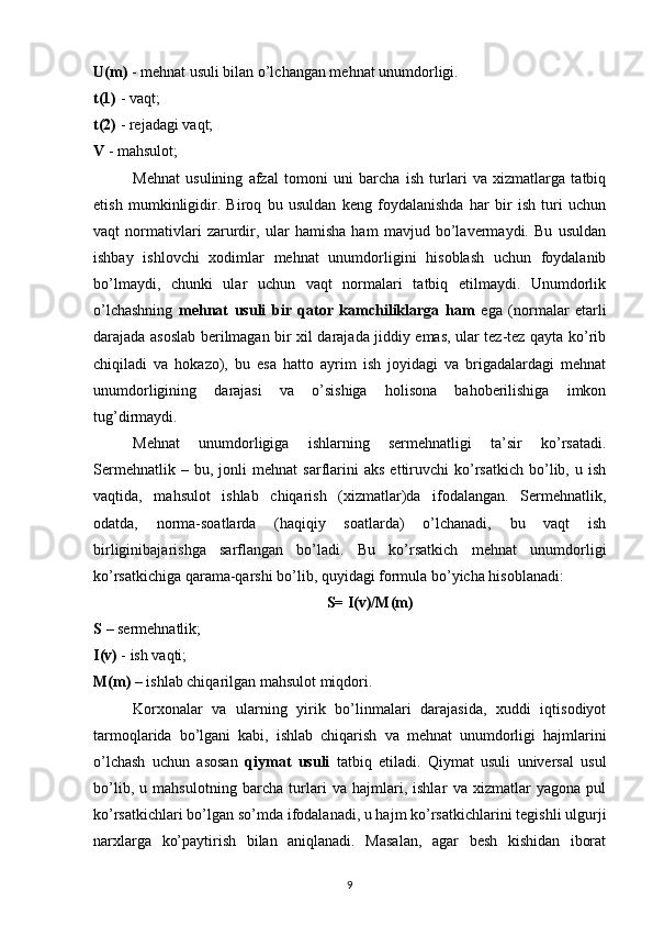 U(m)  - mehnat usuli bilan o’lchangan mehnat unumdorligi.
t(1)  - vaqt;
t(2)  - rejadagi vaqt;
V  - mahsulot;
Mehnat   usulining   afzal   tomoni   uni   barcha   ish   turlari   va   xizmatlarga   tatbiq
etish   mumkinligidir.   Biroq   bu   usuldan   keng   foydalanishda   har   bir   ish   turi   uchun
vaqt   normativlari   zarurdir,   ular   hamisha   ham   mavjud   bo’lavermaydi.   Bu   usuldan
ishbay   ishlovchi   xodimlar   mehnat   unumdorligini   hisoblash   uchun   foydalanib
bo’lmaydi,   chunki   ular   uchun   vaqt   normalari   tatbiq   etilmaydi.   Unumdorlik
o’lchashning   mehnat   usuli   bir   qator   kamchiliklarga   ham   ega   (normalar   etarli
darajada asoslab berilmagan bir xil darajada jiddiy emas, ular tez-tez qayta ko’rib
chiqiladi   va   hokazo),   bu   esa   hatto   ayrim   ish   joyidagi   va   brigadalardagi   mehnat
unumdorligining   darajasi   va   o’sishiga   holisona   bahoberilishiga   imkon
tug’dirmaydi.
Mehnat   unumdorligiga   ishlarning   sermehnatligi   ta’sir   ko’rsatadi.
Sermehnatlik   –  bu,   jonli   mehnat   sarflarini   aks   ettiruvchi   ko’rsatkich   bo’lib,  u   ish
vaqtida,   mahsulot   ishlab   chiqarish   (xizmatlar)da   ifodalangan.   Sermehnatlik,
odatda,   norma-soatlarda   (haqiqiy   soatlarda)   o’lchanadi,   bu   vaqt   ish
birliginibajarishga   sarflangan   bo’ladi.   Bu   ko’rsatkich   mehnat   unumdorligi
ko’rsatkichiga qarama-qarshi bo’lib, quyidagi formula bo’yicha hisoblanadi:
S= I(v)/M(m)
S  – sermehnatlik;
I(v)  - ish vaqti;
M(m)  – ishlab chiqarilgan mahsulot miqdori.
Korxonalar   va   ularning   yirik   bo’linmalari   darajasida,   xuddi   iqtisodiyot
tarmoqlarida   bo’lgani   kabi,   ishlab   chiqarish   va   mehnat   unumdorligi   hajmlarini
o’lchash   uchun   asosan   qiymat   usuli   tatbiq   etiladi.   Qiymat   usuli   universal   usul
bo’lib,   u   mahsulotning   barcha   turlari   va   hajmlari,   ishlar   va   xizmatlar   yagona   pul
ko’rsatkichlari bo’lgan so’mda ifodalanadi, u hajm ko’rsatkichlarini tegishli ulgurji
narxlarga   ko’paytirish   bilan   aniqlanadi.   Masalan,   agar   besh   kishidan   iborat
9 